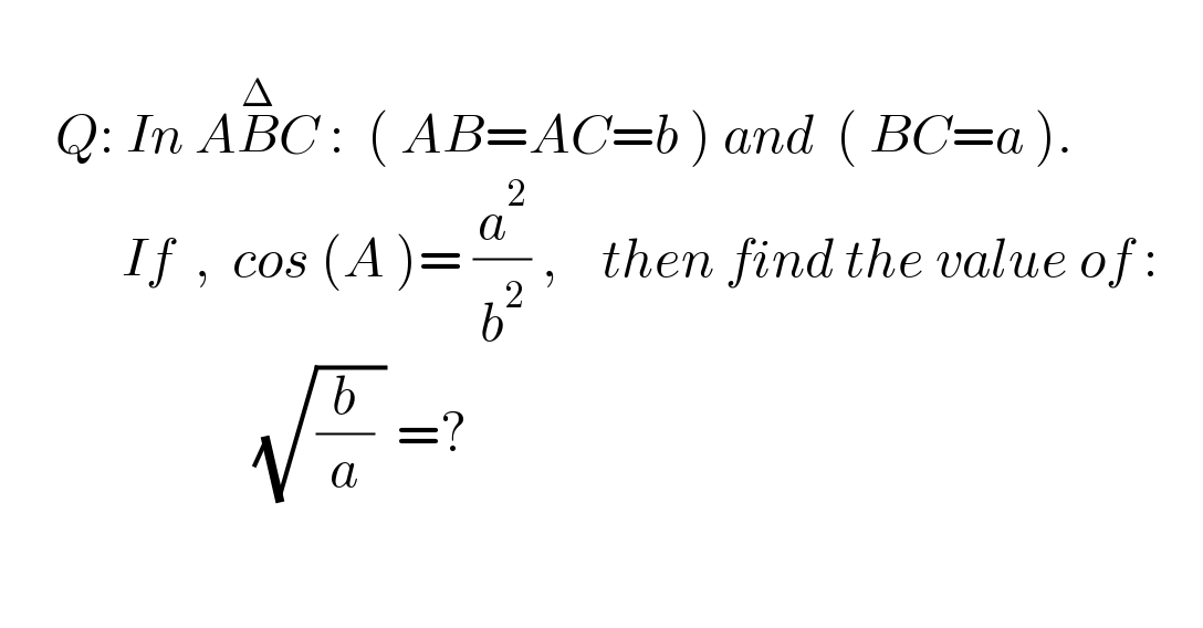        Q: In AB^Δ C :  ( AB=AC=b ) and  ( BC=a ).                 If  ,  cos (A )= (a^2 /b^2 ) ,    then find the value of :                             (√((b/a) )) =?                