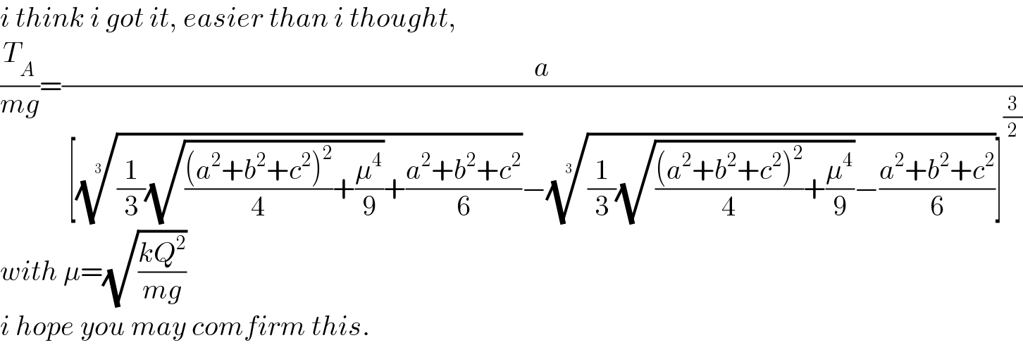 i think i got it, easier than i thought,  (T_A /(mg))=(a/( [(((1/3)(√((((a^2 +b^2 +c^2 )^2 )/4)+(μ^4 /9)))+((a^2 +b^2 +c^2 )/6)))^(1/3) −(((1/3)(√((((a^2 +b^2 +c^2 )^2 )/4)+(μ^4 /9)))−((a^2 +b^2 +c^2 )/6)))^(1/3) ]^(3/2) ))  with μ=(√((kQ^2 )/(mg)))  i hope you may comfirm this.  