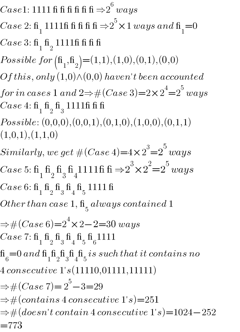 Case1: 1111 _ _ _ _ _ _ ⇒2^6  ways  Case 2: __1  1111_ _ _ _ _ ⇒2^5 ×1 ways and __1 =0  Case 3: __1  __2  1111_ _ _ _   Possible for (__1 ,__2 )=(1,1),(1,0),(0,1),(0,0)   Of this, only (1,0)∧(0,0) haven′t been accounted  for in cases 1 and 2⇒#(Case 3)=2×2^4 =2^5  ways  Case 4: __1  __2  __3  1111_ _ _  Possible: (0,0,0),(0,0,1),(0,1,0),(1,0,0),(0,1,1)  (1,0,1),(1,1,0)  Similarly, we get #(Case 4)=4×2^3 =2^5  ways  Case 5: __1  __2  __3  __4 1111_ _ ⇒2^3 ×2^2 =2^5  ways  Case 6: __1  __2  __3  __4  __5  1111 _  Other than case 1, __5  always contained 1  ⇒#(Case 6)=2^4 ×2−2=30 ways  Case 7: __1  __2  __3  __4  __5  __6 1111  __6 =0 and __1 __2 __3 __4 __(5 ) is such that it contains no  4 consecutive 1′s(11110,01111,11111)  ⇒#(Case 7)= 2^5 −3=29  ⇒#(contains 4 consecutive 1′s)=251  ⇒#(doesn′t contain 4 consecutive 1′s)=1024−252  =773  