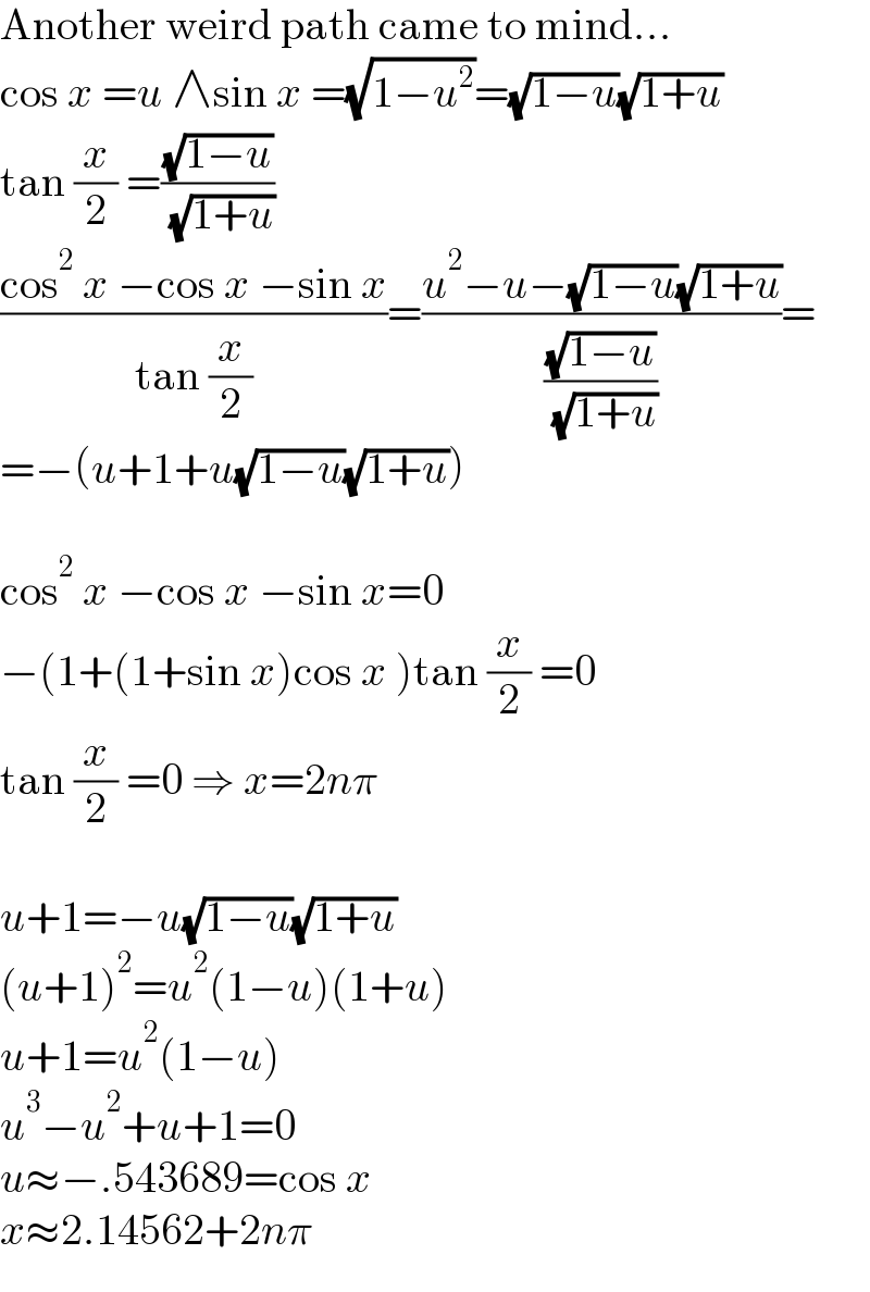 Another weird path came to mind...  cos x =u ∧sin x =(√(1−u^2 ))=(√(1−u))(√(1+u))  tan (x/2) =((√(1−u))/( (√(1+u))))  ((cos^2  x −cos x −sin x)/(tan (x/2)))=((u^2 −u−(√(1−u))(√(1+u)))/((√(1−u))/( (√(1+u)))))=  =−(u+1+u(√(1−u))(√(1+u)))    cos^2  x −cos x −sin x=0  −(1+(1+sin x)cos x )tan (x/2) =0  tan (x/2) =0 ⇒ x=2nπ    u+1=−u(√(1−u))(√(1+u))  (u+1)^2 =u^2 (1−u)(1+u)  u+1=u^2 (1−u)  u^3 −u^2 +u+1=0  u≈−.543689=cos x  x≈2.14562+2nπ  