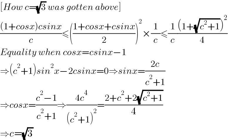 [How c=(√3) was gotten above]  (((1+cosx)csinx)/c)≤(((1+cosx+csinx)/2))^2 ×(1/c)≤(1/c)(((1+(√(c^2 +1)))^2 )/4)  Equality when cosx=csinx−1  ⇒(c^2 +1)sin^2 x−2csinx=0⇒sinx=((2c)/(c^2 +1))  ⇒cosx=((c^2 −1)/(c^2 +1))⇒((4c^4 )/((c^2 +1)^2 ))=((2+c^2 +2(√(c^2 +1)))/4)  ⇒c=(√3)  