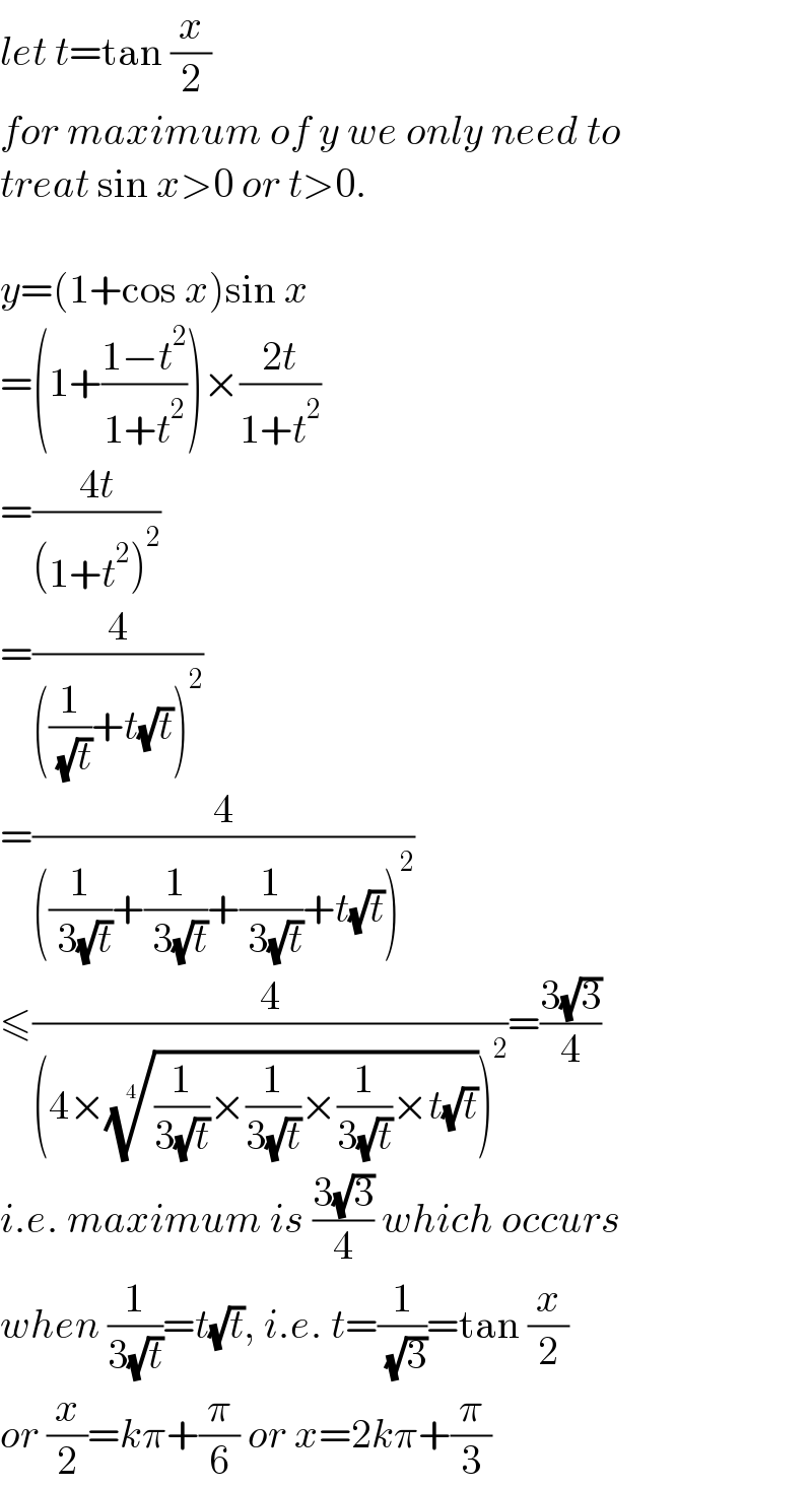 let t=tan (x/2)  for maximum of y we only need to  treat sin x>0 or t>0.    y=(1+cos x)sin x  =(1+((1−t^2 )/(1+t^2 )))×((2t)/(1+t^2 ))  =((4t)/((1+t^2 )^2 ))  =(4/(((1/( (√t)))+t(√t))^2 ))  =(4/(((1/( 3(√t)))+(1/( 3(√t)))+(1/( 3(√t)))+t(√t))^2 ))  ≤(4/((4×(((1/(3(√t)))×(1/(3(√t)))×(1/(3(√t)))×t(√t)))^(1/4) )^2 ))=((3(√3))/4)  i.e. maximum is ((3(√3))/4) which occurs  when (1/(3(√t)))=t(√t), i.e. t=(1/( (√3)))=tan (x/2)  or (x/2)=kπ+(π/6) or x=2kπ+(π/3)  