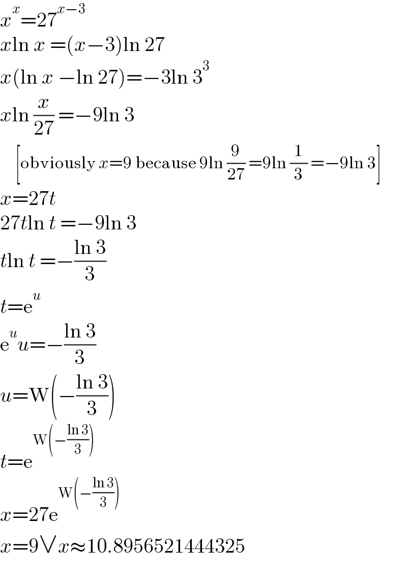 x^x =27^(x−3)   xln x =(x−3)ln 27  x(ln x −ln 27)=−3ln 3^3   xln (x/(27)) =−9ln 3       [obviously x=9 because 9ln (9/(27)) =9ln (1/3) =−9ln 3]  x=27t  27tln t =−9ln 3  tln t =−((ln 3)/3)  t=e^u   e^u u=−((ln 3)/3)  u=W(−((ln 3)/3))  t=e^(W(−((ln 3)/3)))   x=27e^(W(−((ln 3)/3)))   x=9∨x≈10.8956521444325  