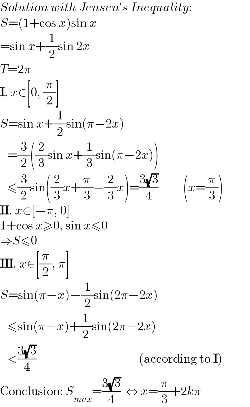 Solution with Jensen′s Inequality:  S=(1+cos x)sin x  =sin x+(1/2)sin 2x  T=2π  I. x∈[0, (π/2)]  S=sin x+(1/2)sin(π−2x)     =(3/2)((2/3)sin x+(1/3)sin(π−2x))     ≤(3/2)sin((2/3)x+(π/3)−(2/3)x)=((3(√3))/4)          (x=(π/3))  II. x∈[−π, 0]  1+cos x≥0, sin x≤0  ⇒S≤0  III. x∈[(π/2), π]  S=sin(π−x)−(1/2)sin(2π−2x)     ≤sin(π−x)+(1/2)sin(2π−2x)     <((3(√3))/4)                                         (according to I)  Conclusion: S_(max) =((3(√3))/4)  ⇔ x=(π/3)+2kπ  