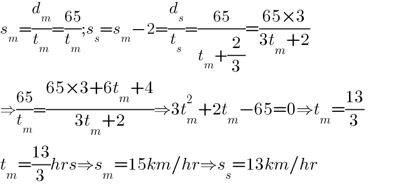 s_m =(d_m /t_m )=((65)/t_m );s_s =s_m −2=(d_s /t_s )=((65)/(t_m +(2/3)))=((65×3)/(3t_m +2))  ⇒((65)/t_m )=((65×3+6t_m +4)/(3t_m +2))⇒3t_m ^2 +2t_m −65=0⇒t_m =((13)/3)  t_m =((13)/3)hrs⇒s_m =15km/hr⇒s_s =13km/hr  