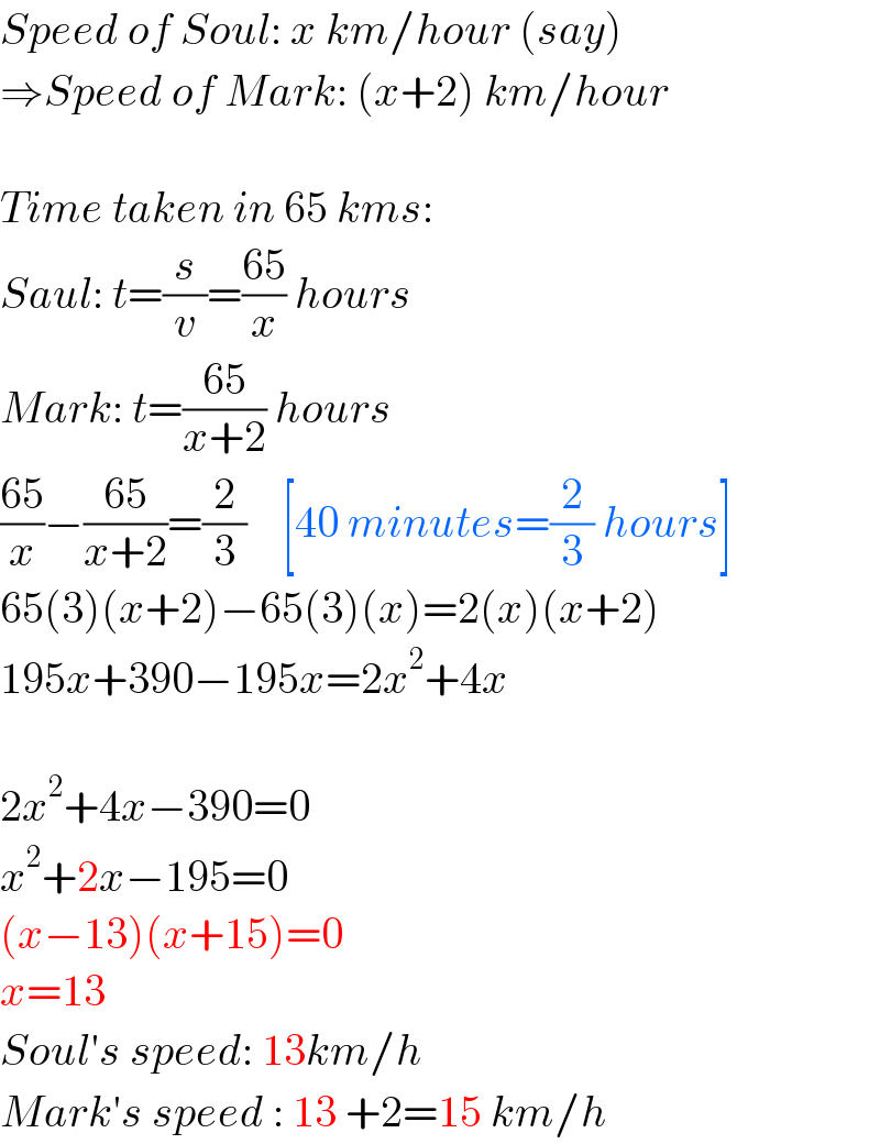 Speed of Soul: x km/hour (say)  ⇒Speed of Mark: (x+2) km/hour     Time taken in 65 kms:  Saul: t=(s/v)=((65)/x) hours  Mark: t=((65)/(x+2)) hours  ((65)/x)−((65)/(x+2))=(2/3)    [40 minutes=(2/3) hours]  65(3)(x+2)−65(3)(x)=2(x)(x+2)  195x+390−195x=2x^2 +4x    2x^2 +4x−390=0  x^2 +2x−195=0  (x−13)(x+15)=0  x=13  Soul′s speed: 13km/h  Mark′s speed : 13 +2=15 km/h  