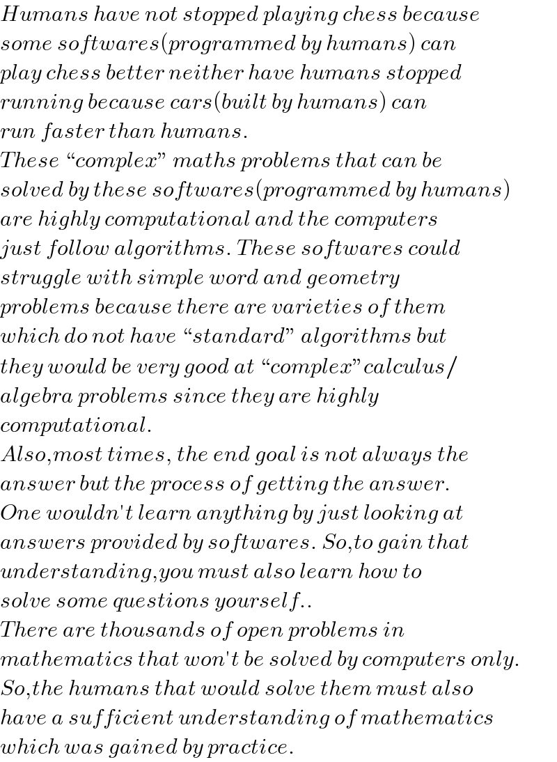 Humans have not stopped playing chess because  some softwares(programmed by humans) can  play chess better neither have humans stopped  running because cars(built by humans) can  run faster than humans.  These “complex” maths problems that can be  solved by these softwares(programmed by humans)  are highly computational and the computers  just follow algorithms. These softwares could  struggle with simple word and geometry   problems because there are varieties of them   which do not have “standard” algorithms but   they would be very good at “complex”calculus/  algebra problems since they are highly   computational.  Also,most times, the end goal is not always the  answer but the process of getting the answer.  One wouldn′t learn anything by just looking at  answers provided by softwares. So,to gain that  understanding,you must also learn how to  solve some questions yourself..   There are thousands of open problems in   mathematics that won′t be solved by computers only.  So,the humans that would solve them must also  have a sufficient understanding of mathematics  which was gained by practice.  