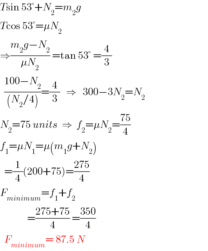 Tsin 53°+N_2 =m_2 g  Tcos 53°=μN_2   ⇒((m_2 g−N_2 )/(μN_2 )) =tan 53° =(4/3)    ((100−N_2 )/((N_2 /4)))=(4/3)   ⇒   300−3N_2 =N_2   N_2 =75 units  ⇒  f_2 =μN_2 =((75)/4)  f_1 =μN_1 =μ(m_1 g+N_2 )    =(1/4)(200+75)=((275)/4)  F_(minimum) =f_1 +f_2                =((275+75)/4) =((350)/4)    F_(minimum) = 87.5 N   
