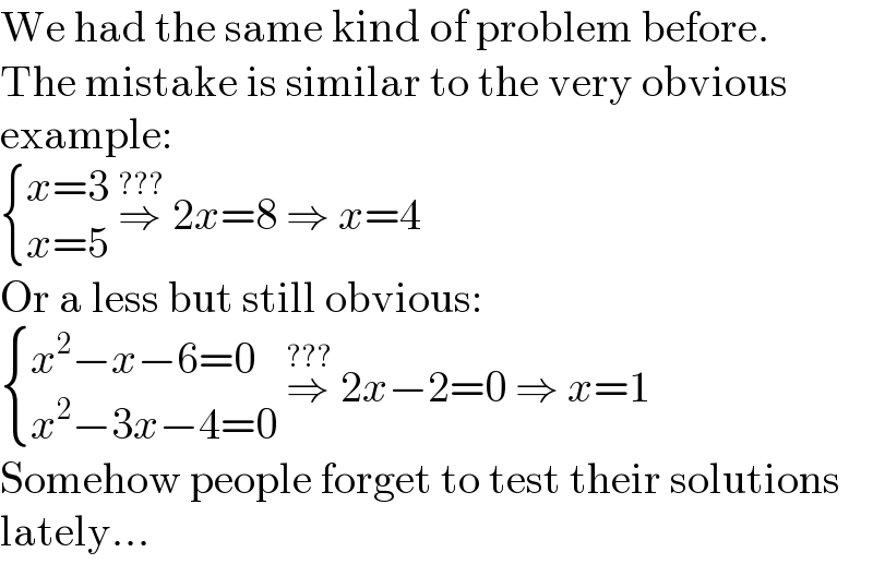 We had the same kind of problem before.  The mistake is similar to the very obvious  example:   { ((x=3)),((x=5)) :} ⇒^(???)  2x=8 ⇒ x=4  Or a less but still obvious:   { ((x^2 −x−6=0)),((x^2 −3x−4=0)) :} ⇒^(???)  2x−2=0 ⇒ x=1  Somehow people forget to test their solutions  lately...  