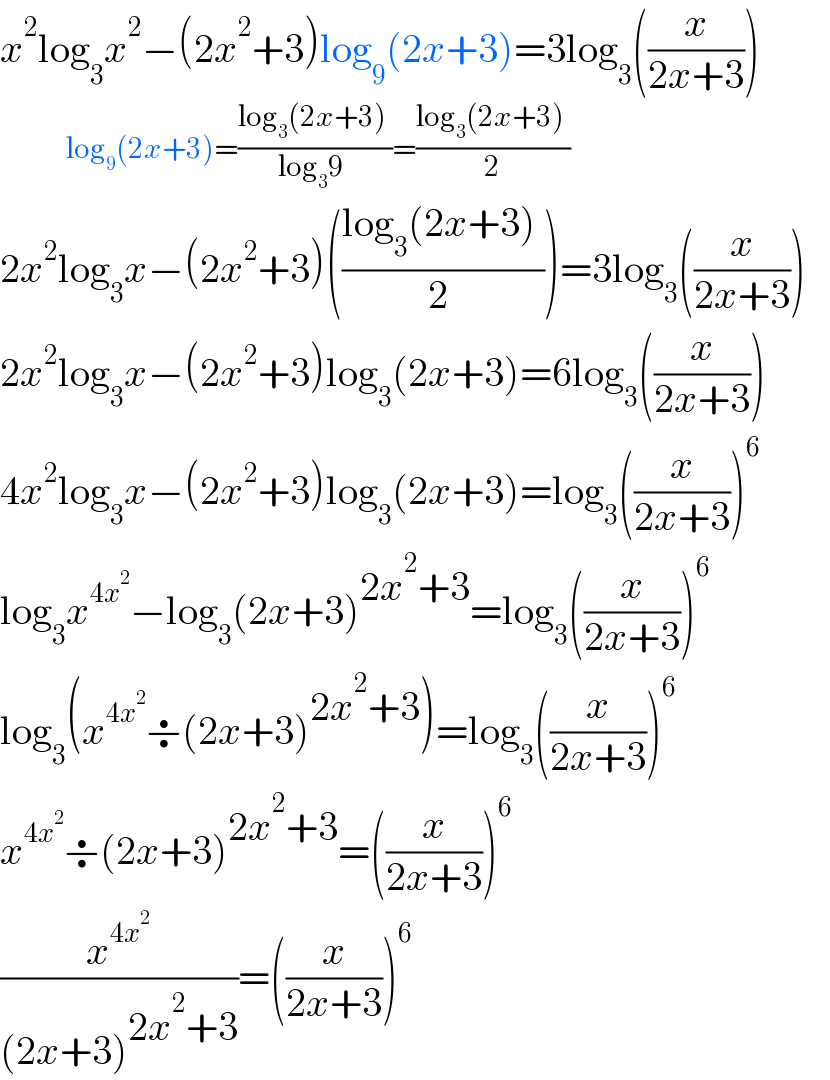 x^2 log_3 x^2 −(2x^2 +3)log_9 (2x+3)=3log_3 ((x/(2x+3)))             log_9 (2x+3)=((log_3 (2x+3) )/(log_3 9 ))=((log_3 (2x+3) )/2)  2x^2 log_3 x−(2x^2 +3)(((log_3 (2x+3) )/(2 )))=3log_3 ((x/(2x+3)))     2x^2 log_3 x−(2x^2 +3)log_3 (2x+3)=6log_3 ((x/(2x+3)))     4x^2 log_3 x−(2x^2 +3)log_3 (2x+3)=log_3 ((x/(2x+3)))^6      log_3 x^(4x^2 ) −log_3 (2x+3)^(2x^2 +3) =log_3 ((x/(2x+3)))^6     log_3 (x^(4x^2 ) ÷(2x+3)^(2x^2 +3) )=log_3 ((x/(2x+3)))^6   x^(4x^2 ) ÷(2x+3)^(2x^2 +3) =((x/(2x+3)))^6   (x^(4x^2 ) /((2x+3)^(2x^2 +3) ))=((x/(2x+3)))^6   