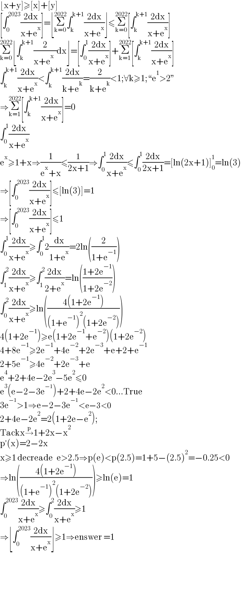 ⌊x+y]≥[x]+[y]  [∫_0 ^(2023) ((2dx)/(x+e^x ))]=⌊Σ_(k=0) ^(2022) ∫_k ^(k+1) ((2dx)/(x+e^x ))⌋≤Σ_(k=0) ^(2022) [∫_k ^(k+1) ((2dx)/(x+e^x ))]  Σ_(k=0) ^(2022) ⌊∫_k ^(k+1) (2/(x+e^x   ))dx⌋=[∫_0 ^1 ((2dx)/(x+e^x ))]+Σ_(k=1) ^(2022) [∫_k ^(k+1) ((2dx)/(x+e^x ))]  ∫_k ^(k+1) ((2dx)/(x+e^x ))<∫_k ^(k+1) ((2dx)/(k+e^k ))=(2/(k+e^k ))<1;∀k≥1;“e^1 >2”  ⇒Σ_(k=1) ^(2022) [∫_k ^(k+1) ((2dx)/(x+e^x ))]=0  ∫_0 ^1 ((2dx)/(x+e^x ))  e^x ≥1+x⇒(1/(e^x +x))≤(1/(2x+1))⇒∫_0 ^1 ((2dx)/(x+e^x ))≤∫_0 ^1 ((2dx)/(2x+1))=[ln(2x+1)]_0 ^1 =ln(3)  ⇒[∫_0 ^(2023) ((2dx)/(x+e^x ))]≤[ln(3)]=1  ⇒[∫_0 ^(2023) ((2dx)/(x+e^x ))]≤1  ∫_0 ^1 ((2dx)/(x+e^x ))≥∫_0 ^1 2(dx/(1+e^x ))=2ln((2/(1+e^(−1) )))  ∫_1 ^2 ((2dx)/(x+e^x ))≥∫_1 ^2 ((2dx)/(2+e^x ))=ln(((1+2e^(−1) )/(1+2e^(−2) )))  ∫_0 ^2 ((2dx)/(x+e^x ))≥ln(((4(1+2e^(−1) ))/((1+e^(−1) )^2 (1+2e^(−2) ))))  4(1+2e^(−1) )≥e(1+2e^(−1) +e^(−2) )(1+2e^(−2) )  4+8e^(−1) ≥2e^(−1) +4e^(−2) +2e^(−3) +e+2+e^(−1)   2+5e^(−1) ≥4e^(−2) +2e^(−3) +e  e^4 +2+4e−2e^3 −5e^2 ≤0  e^3 (e−2−3e^(−1) )+2+4e−2e^2 <0...True  3e^(−1) >1⇒e−2−3e^(−1) <e−3<0  2+4e−2e^2 =2(1+2e−e^2 );  Tackx→^p 1+2x−x^2   p′(x)=2−2x   x≥1 decreade   e>2.5⇒p(e)<p(2.5)=1+5−(2.5)^2 =−0.25<0  ⇒ln(((4(1+2e^(−1) ))/((1+e^(−1) )^2 (1+2e^(−2) ))))≥ln(e)=1  ∫_0 ^(2023) ((2dx)/(x+e^x ))≥∫_0 ^2 ((2dx)/(x+e^x ))≥1  ⇒⌊∫_0 ^(2023) ((2dx)/(x+e^x ))⌋≥1⇒enswer =1          