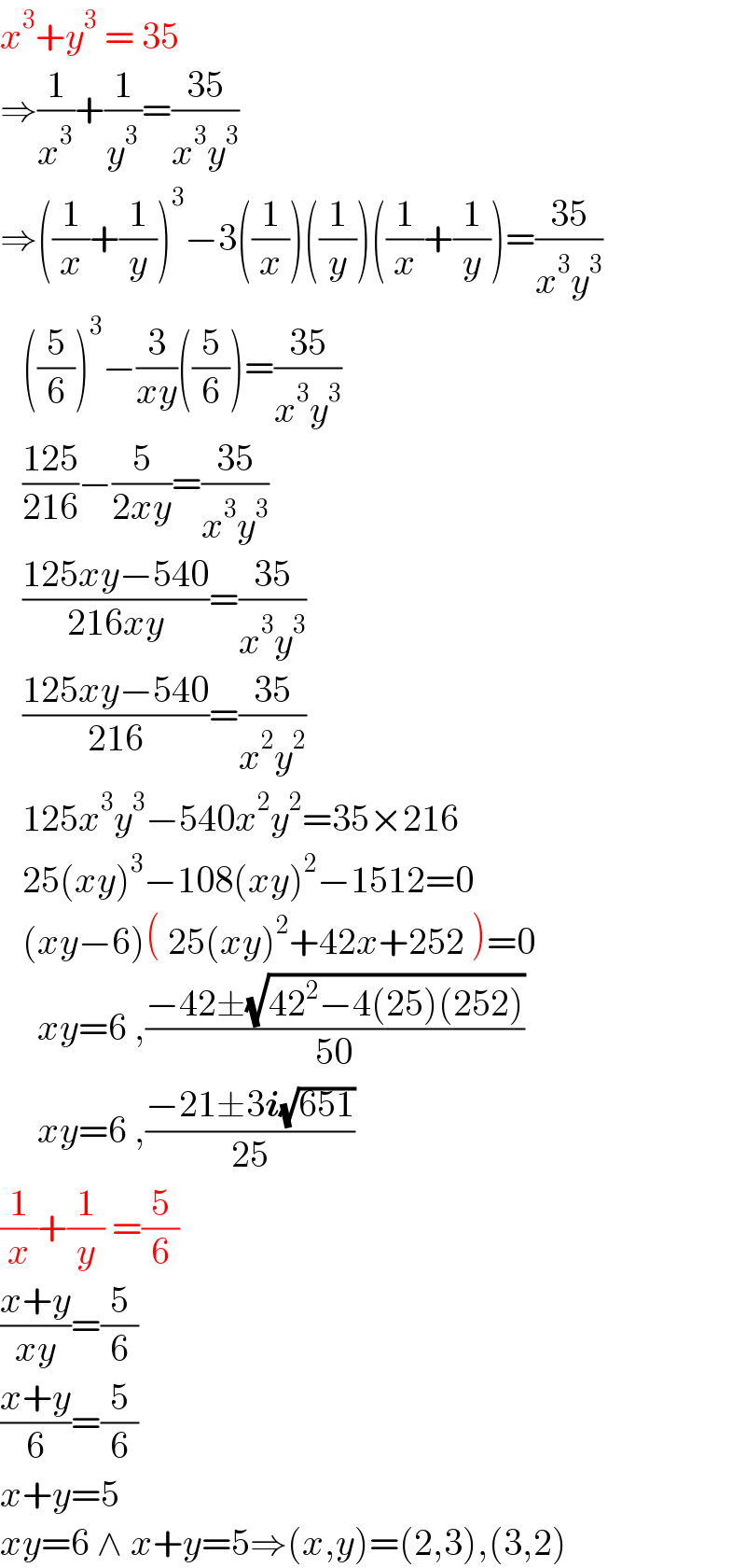 x^3 +y^3  = 35  ⇒(1/x^3 )+(1/y^3 )=((35)/(x^3 y^3 ))  ⇒((1/x)+(1/y))^3 −3((1/x))((1/y))((1/x)+(1/y))=((35)/(x^3 y^3 ))     ((5/6))^3 −(3/(xy))((5/6))=((35)/(x^3 y^3 ))     ((125)/(216))−(5/(2xy))=((35)/(x^3 y^3 ))     ((125xy−540)/(216xy))=((35)/(x^3 y^3 ))     ((125xy−540)/(216))=((35)/(x^2 y^2 ))     125x^3 y^3 −540x^2 y^2 =35×216     25(xy)^3 −108(xy)^2 −1512=0     (xy−6)( 25(xy)^2 +42x+252 )=0       xy=6 ,((−42±(√(42^2 −4(25)(252))))/(50))       xy=6 ,((−21±3i(√(651)))/(25))  (1/x)+(1/y) =(5/6)  ((x+y)/(xy))=(5/6)  ((x+y)/6)=(5/6)  x+y=5  xy=6 ∧ x+y=5⇒(x,y)=(2,3),(3,2)  