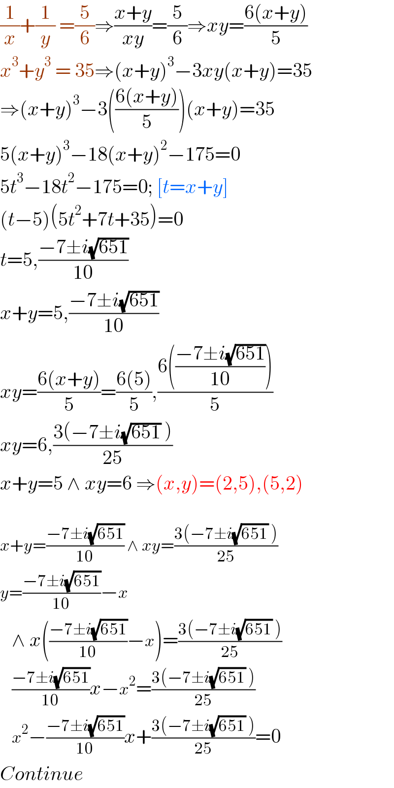 (1/x)+(1/y) =(5/6)⇒((x+y)/(xy))=(5/6)⇒xy=((6(x+y))/5)  x^3 +y^3  = 35⇒(x+y)^3 −3xy(x+y)=35  ⇒(x+y)^3 −3(((6(x+y))/5))(x+y)=35  5(x+y)^3 −18(x+y)^2 −175=0  5t^3 −18t^2 −175=0; [t=x+y]  (t−5)(5t^2 +7t+35)=0  t=5,((−7±i(√(651)))/(10))  x+y=5,((−7±i(√(651)))/(10))  xy=((6(x+y))/5)=((6(5))/5),((6(((−7±i(√(651)))/(10))))/5)  xy=6,((3(−7±i(√(651)) ))/(25))  x+y=5 ∧ xy=6 ⇒(x,y)=(2,5),(5,2)     x+y=((−7±i(√(651)))/(10)) ∧ xy=((3(−7±i(√(651)) ))/(25))  y=((−7±i(√(651)))/(10))−x     ∧ x(((−7±i(√(651)))/(10))−x)=((3(−7±i(√(651)) ))/(25))     ((−7±i(√(651)))/(10))x−x^2 =((3(−7±i(√(651)) ))/(25))     x^2 −((−7±i(√(651)))/(10))x+((3(−7±i(√(651)) ))/(25))=0  Continue  