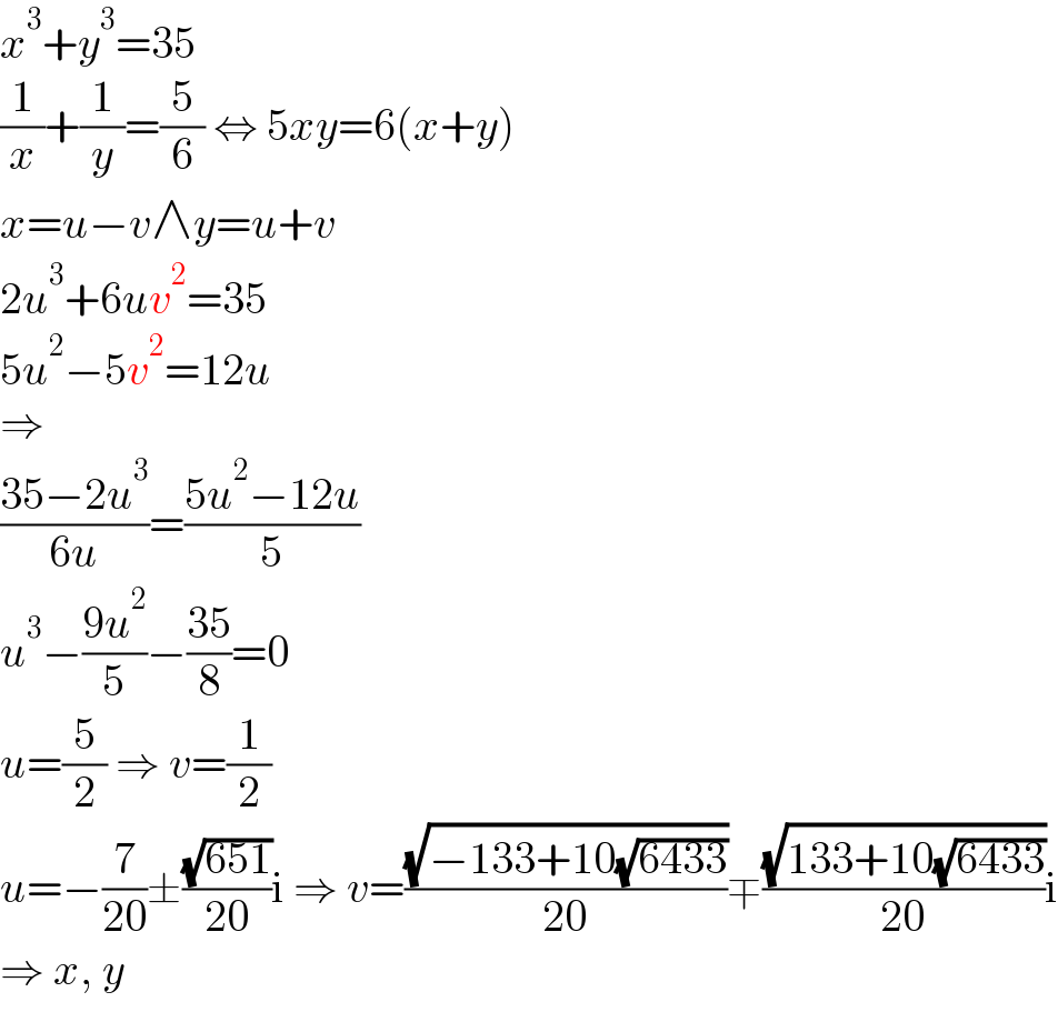 x^3 +y^3 =35  (1/x)+(1/y)=(5/6) ⇔ 5xy=6(x+y)  x=u−v∧y=u+v  2u^3 +6uv^2 =35  5u^2 −5v^2 =12u  ⇒  ((35−2u^3 )/(6u))=((5u^2 −12u)/5)  u^3 −((9u^2 )/5)−((35)/8)=0  u=(5/2) ⇒ v=(1/2)  u=−(7/(20))±((√(651))/(20))i ⇒ v=((√(−133+10(√(6433))))/(20))∓((√(133+10(√(6433))))/(20))i  ⇒ x, y  