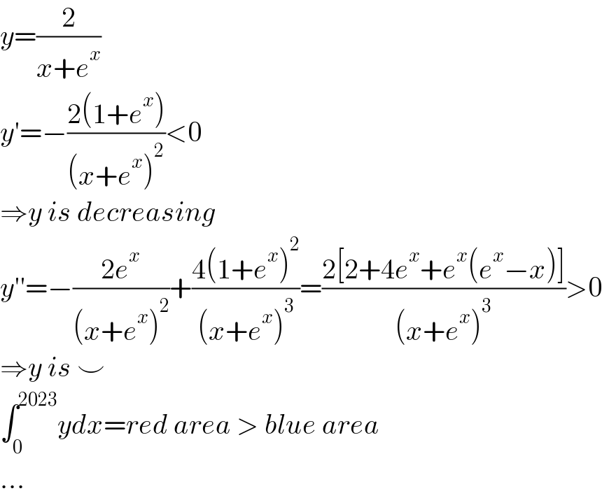 y=(2/(x+e^x ))  y′=−((2(1+e^x ))/((x+e^x )^2 ))<0   ⇒y is decreasing  y′′=−((2e^x )/((x+e^x )^2 ))+((4(1+e^x )^2 )/((x+e^x )^3 ))=((2[2+4e^x +e^x (e^x −x)])/((x+e^x )^3 ))>0  ⇒y is ⌣  ∫_0 ^(2023) ydx=red area > blue area  ...  