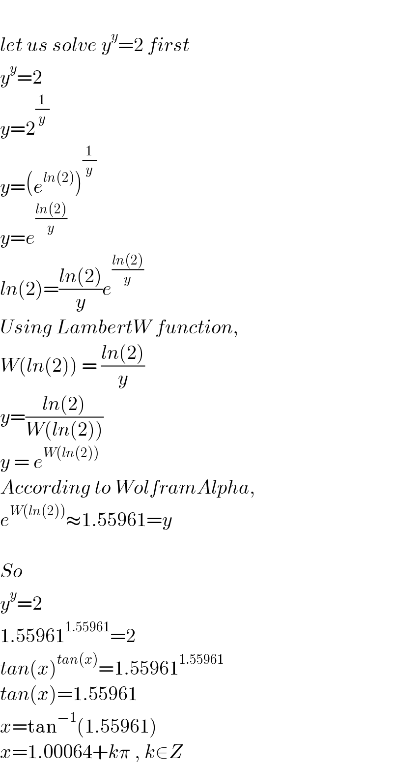   let us solve y^y =2 first  y^y =2  y=2^(1/y)   y=(e^(ln(2)) )^(1/y)   y=e^((ln(2))/y)   ln(2)=((ln(2))/y)e^((ln(2))/y)   Using LambertW function,  W(ln(2)) = ((ln(2))/y)  y=((ln(2))/(W(ln(2))))  y = e^(W(ln(2)))   According to WolframAlpha,  e^(W(ln(2))) ≈1.55961=y    So  y^y =2  1.55961^(1.55961) =2  tan(x)^(tan(x)) =1.55961^(1.55961)   tan(x)=1.55961  x=tan^(−1) (1.55961)  x=1.00064+kπ , k∈Z  