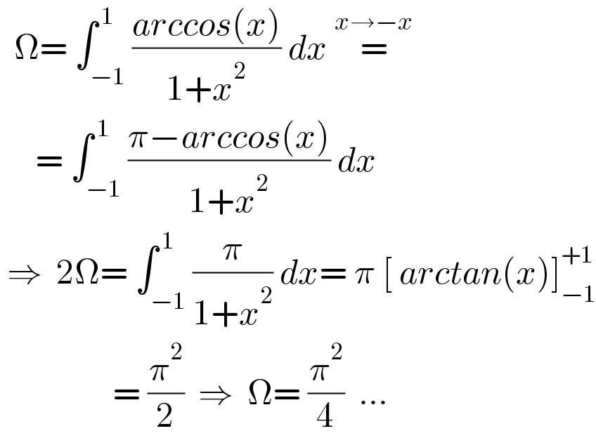   Ω= ∫_(−1) ^( 1) ((arccos(x))/(1+x^2 )) dx =^(x→−x)        = ∫_(−1) ^( 1) ((π−arccos(x))/(1+x^2 )) dx   ⇒  2Ω= ∫_(−1) ^( 1) (π/(1+x^2 )) dx= π [ arctan(x)]_(−1) ^(+1)                   = (π^2 /2)  ⇒  Ω= (π^2 /4)  ...  