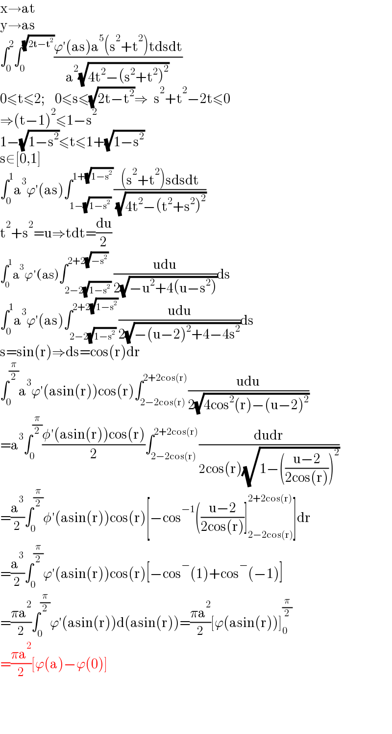 x→at  y→as  ∫_0 ^2 ∫_0 ^(√(2t−t^2 )) ((ϕ′(as)a^5 (s^2 +t^2 )tdsdt)/(a^2 (√(4t^2 −(s^2 +t^2 )^2 ))))  0≤t≤2;     0≤s≤(√(2t−t^2 ))⇒   s^2 +t^2 −2t≤0  ⇒(t−1)^2 ≤1−s^2   1−(√(1−s^2 ))≤t≤1+(√(1−s^2 ))  s∈[0,1]  ∫_0 ^1 a^3 ϕ′(as)∫_(1−(√(1−s^2 ))) ^(1+(√(1−s^2 ))) (((s^2 +t^2 )sdsdt)/( (√(4t^2 −(t^2 +s^2 )^2 ))))  t^2 +s^2 =u⇒tdt=(du/2)  ∫_0 ^1 a^3 ϕ′(as)∫_(2−2(√(1−s^2 ))) ^(2+2(√(−s^2 ))) ((udu)/(2(√(−u^2 +4(u−s^2 )))))ds  ∫_0 ^1 a^3 ϕ′(as)∫_(2−2(√(1−s^2 ))) ^(2+2(√(1−s^2 ))) ((udu)/(2(√(−(u−2)^2 +4−4s^2 ))))ds  s=sin(r)⇒ds=cos(r)dr  ∫_0 ^(π/2) a^3 ϕ′(asin(r))cos(r)∫_(2−2cos(r)) ^(2+2cos(r)) ((udu)/(2(√(4cos^2 (r)−(u−2)^2 ))))  =a^3 ∫_0 ^(π/2) ((φ′(asin(r))cos(r))/2)∫_(2−2cos(r)) ^(2+2cos(r)) ((dudr)/(2cos(r)(√(1−(((u−2)/(2cos(r))))^2 ))))  =(a^3 /2)∫_0 ^(π/2) φ′(asin(r))cos(r)[−cos^(−1) (((u−2)/(2cos(r)))]_(2−2cos(r)) ^(2+2cos(r)) ]dr  =(a^3 /2)∫_0 ^(π/2) ϕ′(asin(r))cos(r)[−cos^− (1)+cos^− (−1)]  =((πa^2 )/2)∫_0 ^(π/2) ϕ′(asin(r))d(asin(r))=((πa^2 )/2)[ϕ(asin(r))]_0 ^(π/2)   =((πa^2 )/2)[ϕ(a)−ϕ(0)]      