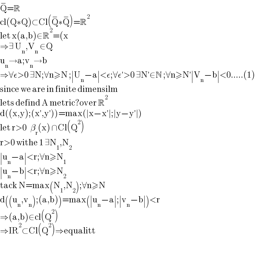 Q^− =R  cl(Q∗Q)⊂Cl(Q^− ∗Q^− )=R^2   let x(a,b)∈R^2 =(x  ⇒∃ U_n ,V_n  ∈Q  u_n →a;v_n →b  ⇒∀ε>0 ∃N;∀n≥N ;∣U_n −a∣<ε;∀ε′>0 ∃N′∈N ;∀n≥N′∣V_n −b∣<0.....(1)  since we are in finite dimensilm  lets defind A metric?over R^2   d((x,y);(x′,y′))=max(∣x−x′∣;∣y−y′∣)  let r>0   β_r (x) ∩Cl(Q^2 )  r>0 withe 1 ∃N_1 ,N_2   ∣u_n −a∣<r;∀n≥N_1   ∣u_n −b∣<r;∀n≥N_2   tack N=max(N_1 ,N_2 );∀n≥N  d((u_n ,v_n );(a,b))=max(∣u_n −a∣;∣v_n −b∣)<r  ⇒(a,b)∈cl(Q^2 )  ⇒IR^2 ⊂Cl(Q^2 )⇒equalitt        