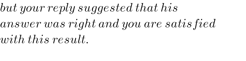 but your reply suggested that his  answer was right and you are satisfied  with this result.  