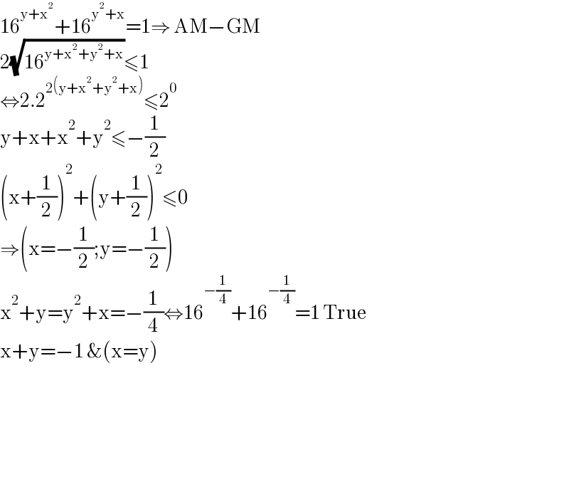 16^(y+x^2 ) +16^(y^2 +x) =1⇒ AM−GM  2(√(16^(y+x^2 +y^2 +x) ))≤1  ⇔2.2^(2(y+x^2 +y^2 +x)) ≤2^0   y+x+x^2 +y^2 ≤−(1/2)  (x+(1/2))^2 +(y+(1/2))^2 ≤0  ⇒(x=−(1/2);y=−(1/2))  x^2 +y=y^2 +x=−(1/4)⇔16^(−(1/4)) +16^(−(1/4)) =1 True  x+y=−1 &(x=y)          