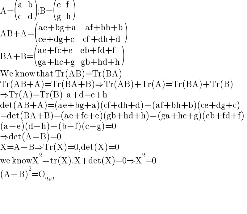 A= (((a    b)),((c     d)) );B= (((e    f)),((g    h)) )  AB+A= (((ae+bg+a       af+bh+b)),((ce+dg+c       cf +dh+d)) )  BA+B= (((ae+fc+e      eb+fd+f)),((ga+hc+g     gb+hd+h)) )  We know that Tr(AB)=Tr(BA)  Tr(AB+A)=Tr(BA+B)⇒Tr(AB)+Tr(A)=Tr(BA)+Tr(B)  ⇒Tr(A)=Tr(B)   a+d=e+h  det(AB+A)=(ae+bg+a)(cf+dh+d)−(af+bh+b)(ce+dg+c)  =det(BA+B)=(ae+fc+e)(gb+hd+h)−(ga+hc+g)(eb+fd+f)  (a−e)(d−h)−(b−f)(c−g)=0  ⇒det(A−B)=0  X=A−B⇒Tr(X)=0,det(X)=0  we knowX^2 −tr(X).X+det(X)=0⇒X^2 =0  (A−B)^2 =O_(2∗2)       