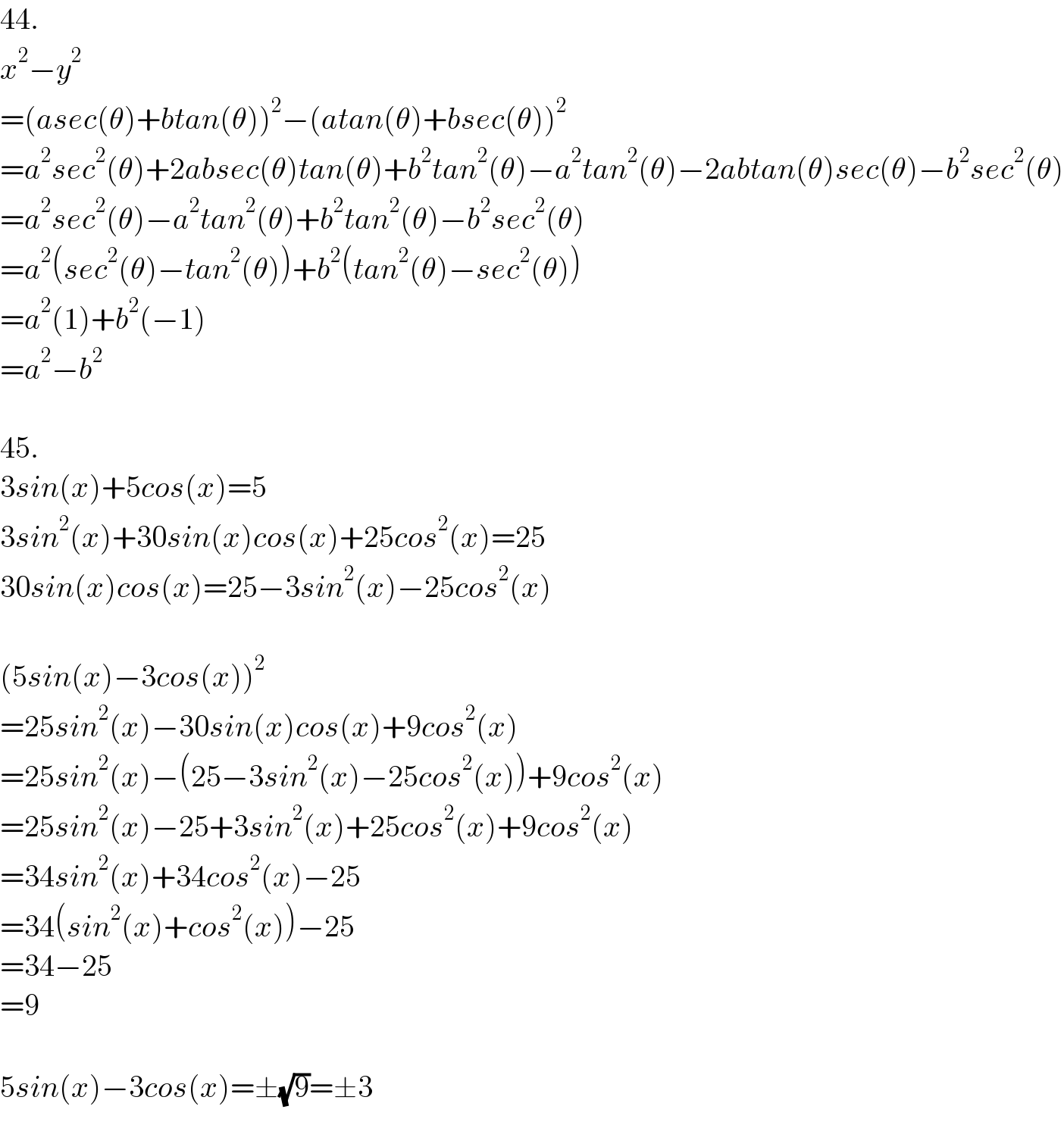 44.   x^2 −y^2   =(asec(θ)+btan(θ))^2 −(atan(θ)+bsec(θ))^2   =a^2 sec^2 (θ)+2absec(θ)tan(θ)+b^2 tan^2 (θ)−a^2 tan^2 (θ)−2abtan(θ)sec(θ)−b^2 sec^2 (θ)  =a^2 sec^2 (θ)−a^2 tan^2 (θ)+b^2 tan^2 (θ)−b^2 sec^2 (θ)  =a^2 (sec^2 (θ)−tan^2 (θ))+b^2 (tan^2 (θ)−sec^2 (θ))  =a^2 (1)+b^2 (−1)  =a^2 −b^2     45.  3sin(x)+5cos(x)=5  3sin^2 (x)+30sin(x)cos(x)+25cos^2 (x)=25  30sin(x)cos(x)=25−3sin^2 (x)−25cos^2 (x)    (5sin(x)−3cos(x))^2   =25sin^2 (x)−30sin(x)cos(x)+9cos^2 (x)  =25sin^2 (x)−(25−3sin^2 (x)−25cos^2 (x))+9cos^2 (x)  =25sin^2 (x)−25+3sin^2 (x)+25cos^2 (x)+9cos^2 (x)  =34sin^2 (x)+34cos^2 (x)−25  =34(sin^2 (x)+cos^2 (x))−25  =34−25  =9    5sin(x)−3cos(x)=±(√9)=±3    