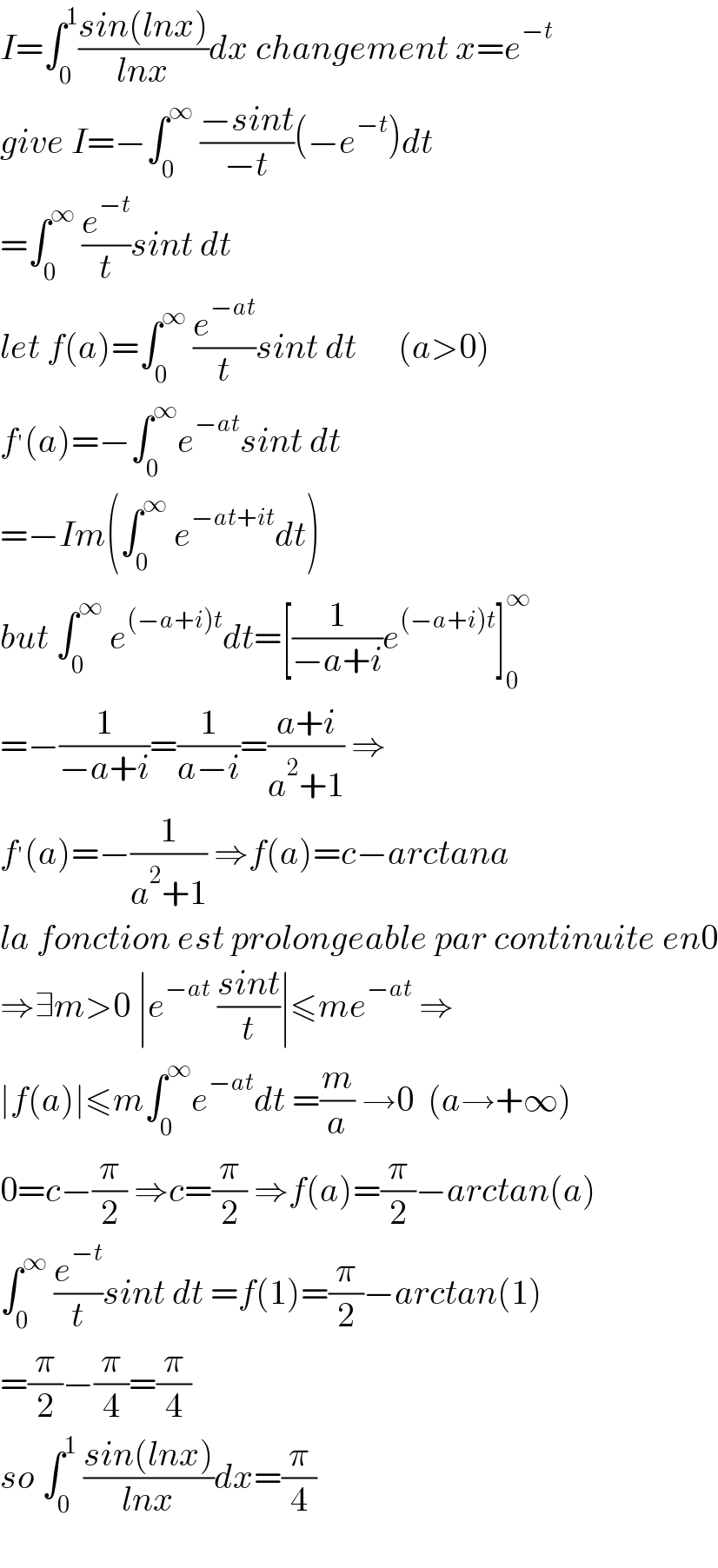 I=∫_0 ^1 ((sin(lnx))/(lnx))dx changement x=e^(−t)   give I=−∫_0 ^∞  ((−sint)/(−t))(−e^(−t) )dt  =∫_0 ^∞  (e^(−t) /t)sint dt  let f(a)=∫_0 ^∞  (e^(−at) /t)sint dt      (a>0)  f^′ (a)=−∫_0 ^∞ e^(−at) sint dt  =−Im(∫_0 ^∞  e^(−at+it) dt)  but ∫_0 ^∞  e^((−a+i)t) dt=[(1/(−a+i))e^((−a+i)t) ]_0 ^∞   =−(1/(−a+i))=(1/(a−i))=((a+i)/(a^2 +1)) ⇒  f^′ (a)=−(1/(a^2 +1)) ⇒f(a)=c−arctana  la fonction est prolongeable par continuite en0  ⇒∃m>0 ∣e^(−at)  ((sint)/t)∣≤me^(−at)  ⇒  ∣f(a)∣≤m∫_0 ^∞ e^(−at) dt =(m/a) →0  (a→+∞)  0=c−(π/2) ⇒c=(π/2) ⇒f(a)=(π/2)−arctan(a)  ∫_0 ^∞  (e^(−t) /t)sint dt =f(1)=(π/2)−arctan(1)  =(π/2)−(π/4)=(π/4)  so ∫_0 ^1  ((sin(lnx))/(lnx))dx=(π/4)    