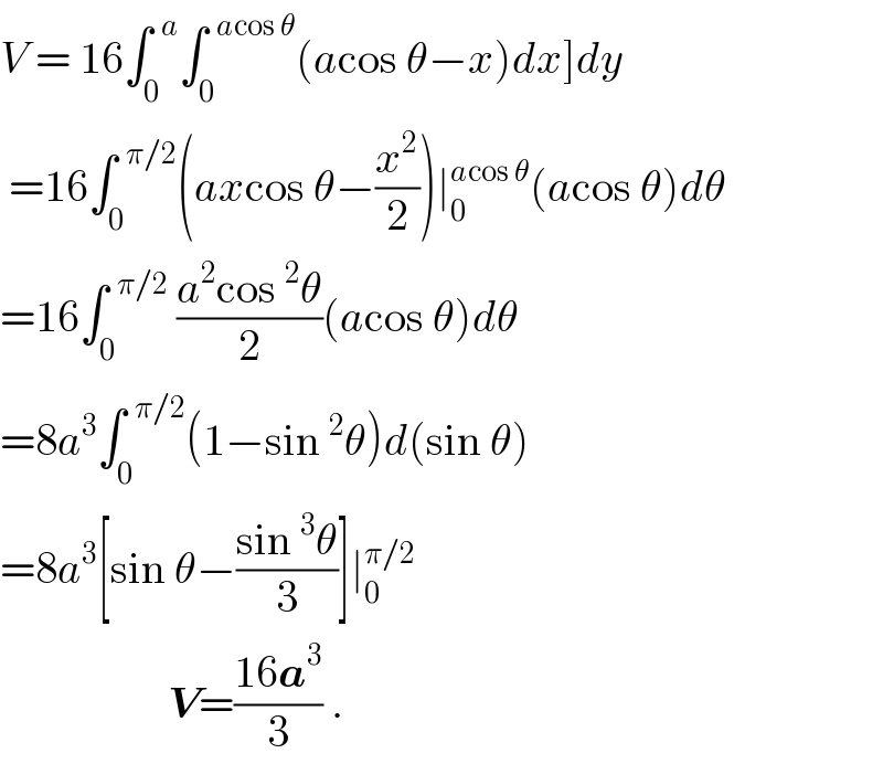 V = 16∫_0 ^(  a) ∫_0 ^(  acos θ) (acos θ−x)dx]dy   =16∫_0 ^(  π/2) (axcos θ−(x^2 /2))∣_0 ^(acos θ) (acos θ)dθ  =16∫_0 ^(  π/2)  ((a^2 cos^2 θ)/2)(acos θ)dθ  =8a^3 ∫_0 ^(  π/2) (1−sin^2 θ)d(sin θ)  =8a^3 [sin θ−((sin^3 θ)/3)]∣_0 ^(π/2)                      V=((16a^3 )/3) .  
