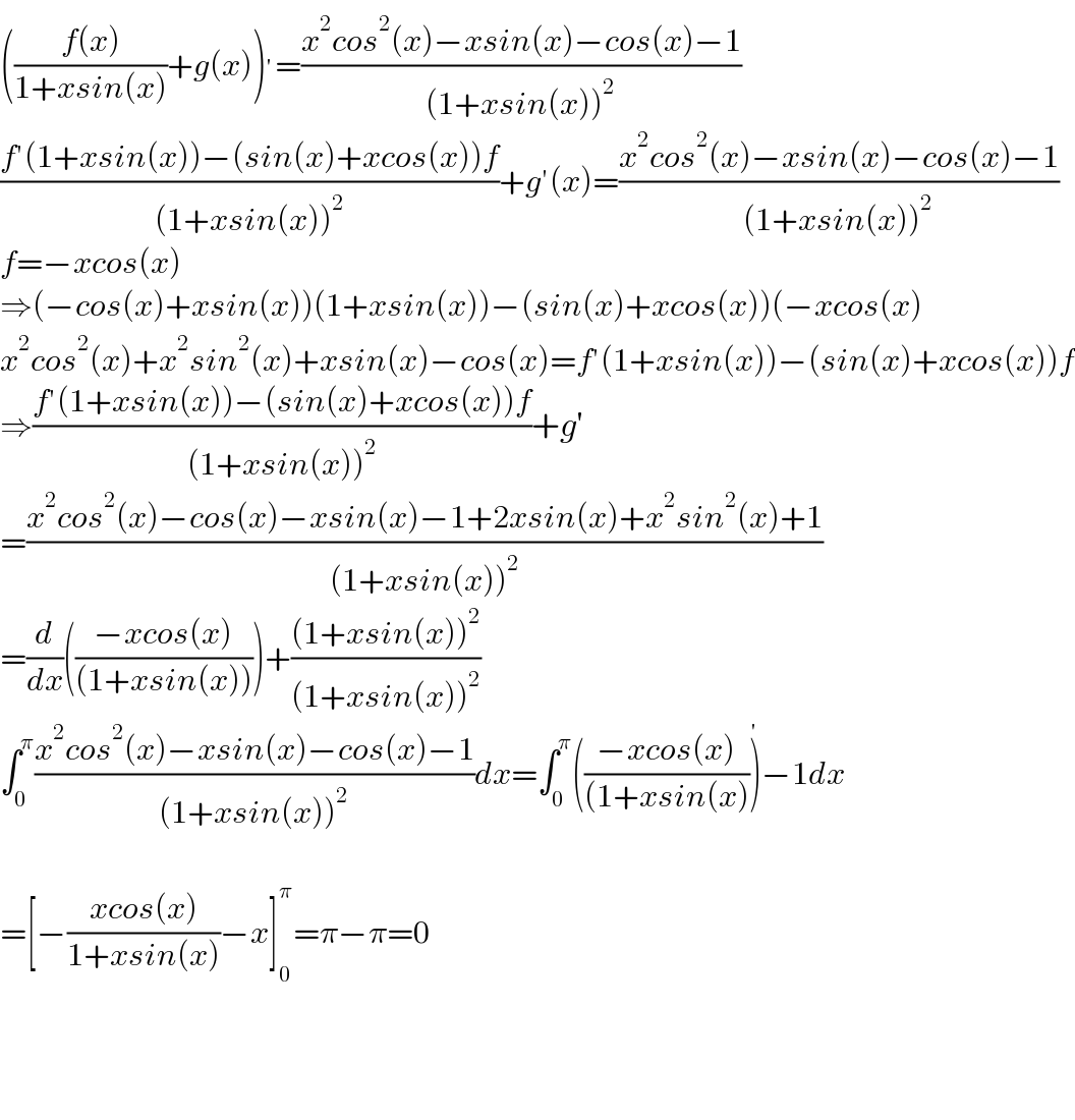 (((f(x))/(1+xsin(x)))+g(x))^′ =((x^2 cos^2 (x)−xsin(x)−cos(x)−1)/((1+xsin(x))^2 ))  ((f′(1+xsin(x))−(sin(x)+xcos(x))f)/((1+xsin(x))^2 ))+g′(x)=((x^2 cos^2 (x)−xsin(x)−cos(x)−1)/((1+xsin(x))^2 ))  f=−xcos(x)  ⇒(−cos(x)+xsin(x))(1+xsin(x))−(sin(x)+xcos(x))(−xcos(x)  x^2 cos^2 (x)+x^2 sin^2 (x)+xsin(x)−cos(x)=f′(1+xsin(x))−(sin(x)+xcos(x))f  ⇒((f′(1+xsin(x))−(sin(x)+xcos(x))f)/((1+xsin(x))^2 ))+g′  =((x^2 cos^2 (x)−cos(x)−xsin(x)−1+2xsin(x)+x^2 sin^2 (x)+1)/((1+xsin(x))^2 ))  =(d/dx)(((−xcos(x))/((1+xsin(x)))))+(((1+xsin(x))^2 )/((1+xsin(x))^2 ))  ∫_0 ^π ((x^2 cos^2 (x)−xsin(x)−cos(x)−1)/((1+xsin(x))^2 ))dx=∫_0 ^π (((−xcos(x))/((1+xsin(x))))^′ −1dx    =[−((xcos(x))/(1+xsin(x)))−x]_0 ^π =π−π=0        