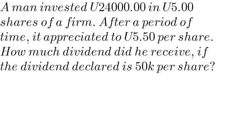 A man invested U24000.00 in U5.00  shares of a firm. After a period of  time, it appreciated to U5.50 per share.  How much dividend did he receive, if  the dividend declared is 50k per share?  