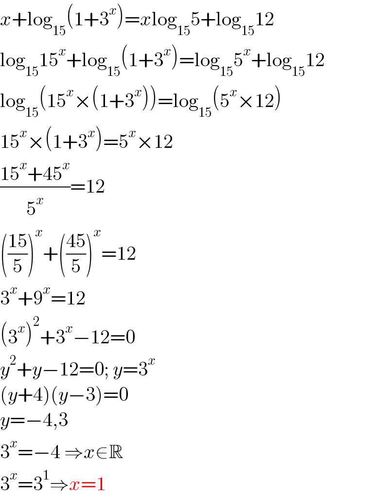 x+log_(15) (1+3^x )=xlog_(15) 5+log_(15) 12  log_(15) 15^x +log_(15) (1+3^x )=log_(15) 5^x +log_(15) 12  log_(15) (15^x ×(1+3^x ))=log_(15) (5^x ×12)  15^x ×(1+3^x )=5^x ×12  ((15^x +45^x )/5^x )=12  (((15)/5))^x +(((45)/5))^x =12  3^x +9^x =12  (3^x )^2 +3^x −12=0  y^2 +y−12=0; y=3^x   (y+4)(y−3)=0  y=−4,3  3^x =−4 ⇒x∉R  3^x =3^1 ⇒x=1  