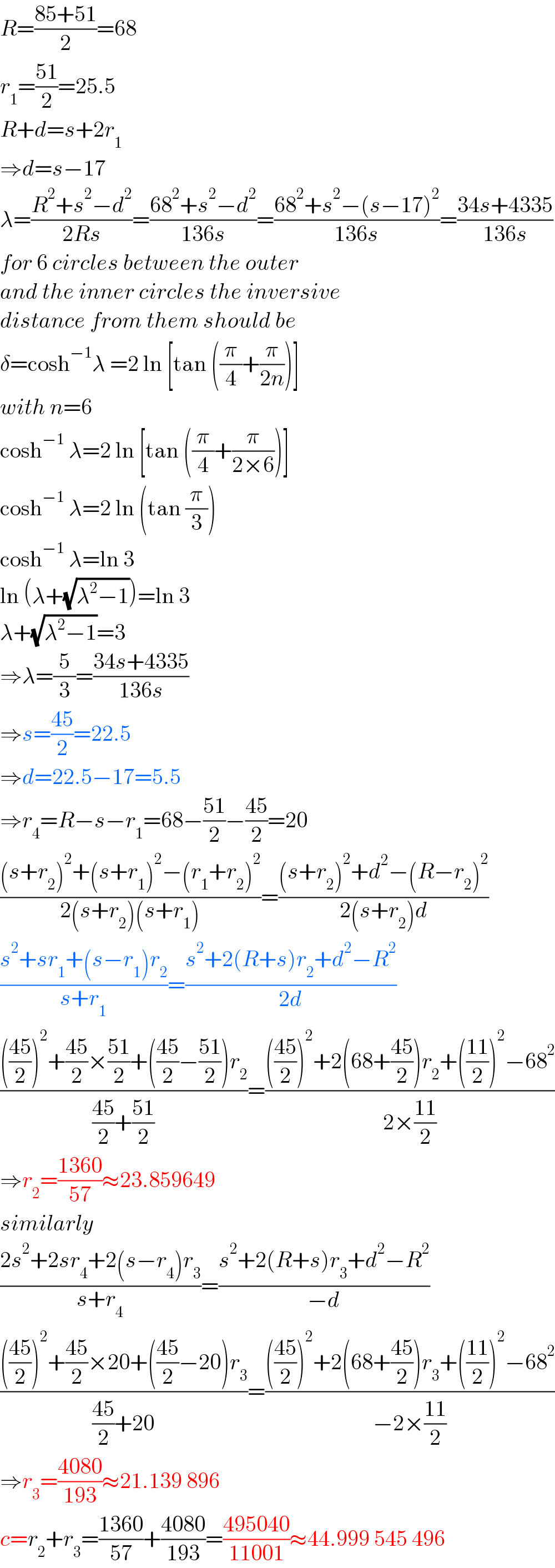 R=((85+51)/2)=68  r_1 =((51)/2)=25.5  R+d=s+2r_1   ⇒d=s−17  λ=((R^2 +s^2 −d^2 )/(2Rs))=((68^2 +s^2 −d^2 )/(136s))=((68^2 +s^2 −(s−17)^2 )/(136s))=((34s+4335)/(136s))  for 6 circles between the outer  and the inner circles the inversive   distance from them should be  δ=cosh^(−1) λ =2 ln [tan ((π/4)+(π/(2n)))]  with n=6  cosh^(−1)  λ=2 ln [tan ((π/4)+(π/(2×6)))]  cosh^(−1)  λ=2 ln (tan (π/3))  cosh^(−1)  λ=ln 3  ln (λ+(√(λ^2 −1)))=ln 3  λ+(√(λ^2 −1))=3  ⇒λ=(5/3)=((34s+4335)/(136s))  ⇒s=((45)/2)=22.5  ⇒d=22.5−17=5.5  ⇒r_4 =R−s−r_1 =68−((51)/2)−((45)/2)=20  (((s+r_2 )^2 +(s+r_1 )^2 −(r_1 +r_2 )^2 )/(2(s+r_2 )(s+r_1 )))=(((s+r_2 )^2 +d^2 −(R−r_2 )^2 )/(2(s+r_2 )d))  ((s^2 +sr_1 +(s−r_1 )r_2 )/(s+r_1 ))=((s^2 +2(R+s)r_2 +d^2 −R^2 )/(2d))  (((((45)/2))^2 +((45)/2)×((51)/2)+(((45)/2)−((51)/2))r_2 )/(((45)/2)+((51)/2)))=(((((45)/2))^2 +2(68+((45)/2))r_2 +(((11)/2))^2 −68^2 )/(2×((11)/2)))  ⇒r_2 =((1360)/(57))≈23.859649  similarly  ((2s^2 +2sr_4 +2(s−r_4 )r_3 )/(s+r_4 ))=((s^2 +2(R+s)r_3 +d^2 −R^2 )/(−d))  (((((45)/2))^2 +((45)/2)×20+(((45)/2)−20)r_3 )/(((45)/2)+20))=(((((45)/2))^2 +2(68+((45)/2))r_3 +(((11)/2))^2 −68^2 )/(−2×((11)/2)))  ⇒r_3 =((4080)/(193))≈21.139 896  c=r_2 +r_3 =((1360)/(57))+((4080)/(193))=((495040)/(11001))≈44.999 545 496  