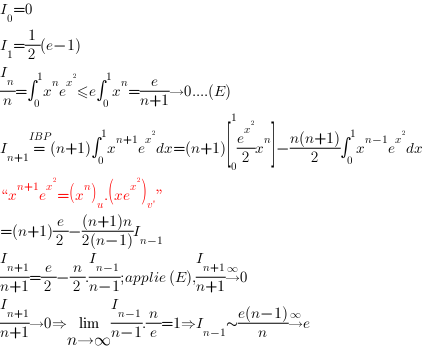 I_0 =0  I_1 =(1/2)(e−1)  (I_n /n)=∫_0 ^1 x^n e^x^2  ≤e∫_0 ^1 x^n =(e/(n+1))→0....(E)  I_(n+1) =^(IBP) (n+1)∫_0 ^1 x^(n+1) e^x^2  dx=(n+1)[_0 ^1 (e^x^2  /2)x^n ]−((n(n+1))/2)∫_0 ^1 x^(n−1) e^x^2  dx  “x^(n+1) e^x^2  =(x^n )_u .(xe^x^2  )_(v′) ”  =(n+1)(e/2)−(((n+1)n)/(2(n−1)))I_(n−1)   (I_(n+1) /(n+1))=(e/2)−(n/2).(I_(n−1) /(n−1));applie (E),(I_(n+1) /(n+1))→^∞ 0  (I_(n+1) /(n+1))→0⇒lim_(n→∞) (I_(n−1) /(n−1)).(n/e)=1⇒I_(n−1) ∼((e(n−1))/n)→^∞ e  