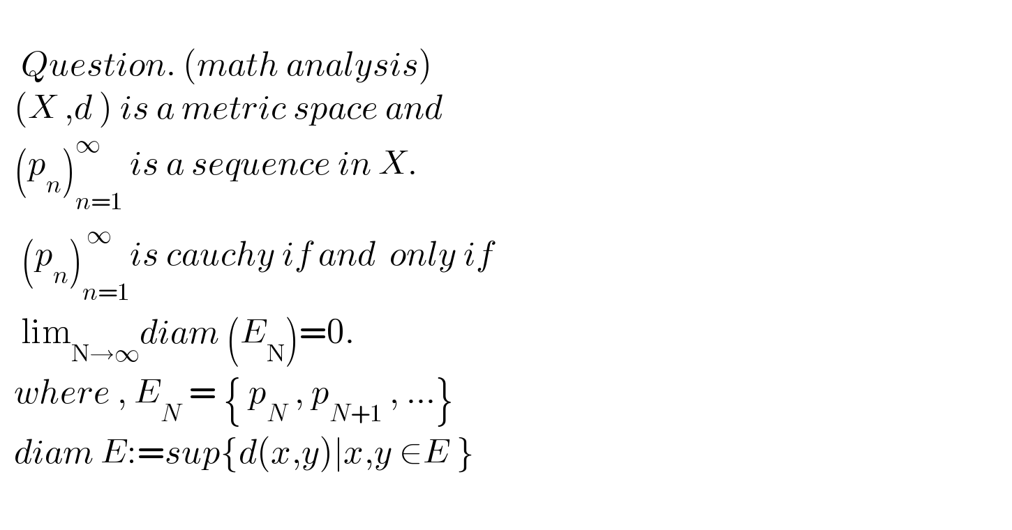      Question. (math analysis)    (X ,d ) is a metric space and    (p_n )_(n=1) ^∞  is a sequence in X.     (p_n )_(n=1) ^( ∞) is cauchy if and  only if     lim_(N→∞) diam (E_N )=0.    where , E_N  = { p_N  , p_(N+1)  , ...}    diam E:=sup{d(x,y)∣x,y ∈E }        