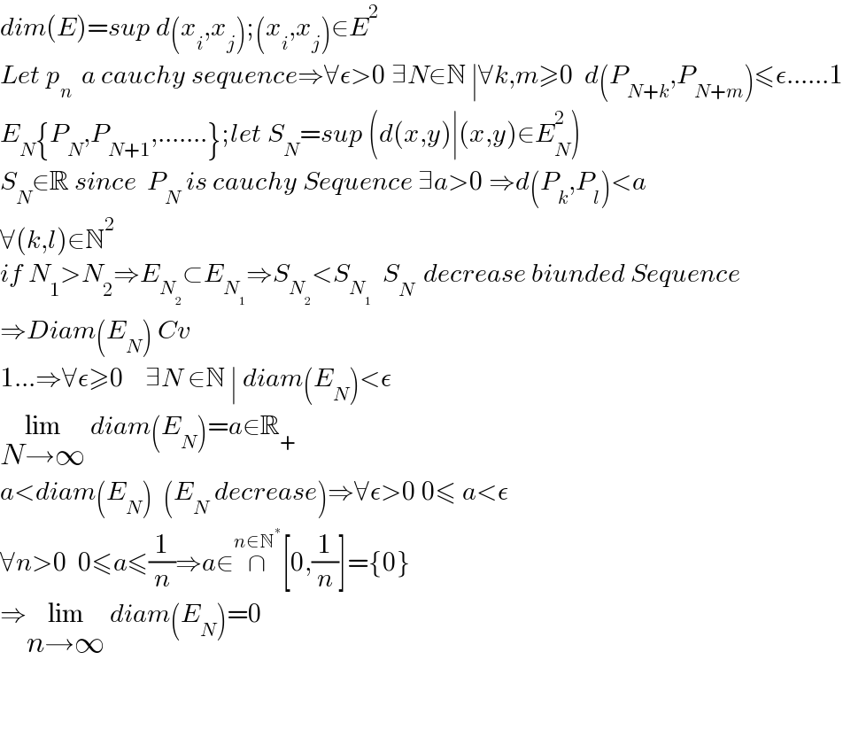 dim(E)=sup d(x_i ,x_j );(x_i ,x_j )∈E^2   Let p_(n )  a cauchy sequence⇒∀ε>0 ∃N∈N ∣∀k,m≥0  d(P_(N+k) ,P_(N+m) )≤ε......1  E_N {P_N ,P_(N+1) ,.......};let S_N =sup (d(x,y)∣(x,y)∈E_N ^2 )  S_N ∈R since  P_N  is cauchy Sequence ∃a>0 ⇒d(P_k ,P_l )<a  ∀(k,l)∈N^2   if N_1 >N_2 ⇒E_N_2  ⊂E_N_1  ⇒S_N_2  <S_N_1    S_(N )  decrease biunded Sequence  ⇒Diam(E_N ) Cv  1...⇒∀ε≥0    ∃N ∈N ∣ diam(E_N )<ε  lim_(N→∞)  diam(E_N )=a∈R_+   a<diam(E_N )  (E_N  decrease)⇒∀ε>0 0≤ a<ε  ∀n>0  0≤a≤(1/n)⇒a∈∩^(n∈N^∗ ) [0,(1/n)]={0}  ⇒lim_(n→∞)  diam(E_N )=0      