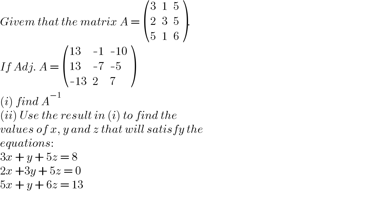 Givem that the matrix A =  ((3,1,5),(2,3,5),(5,1,6) ).   If Adj. A =  (((13),(-1),(-10)),((13),(-7),(-5)),((-13),2,7) )  (i) find A^(−1)   (ii) Use the result in (i) to find the  values of x, y and z that will satisfy the  equations:  3x + y + 5z = 8  2x +3y + 5z = 0  5x + y + 6z = 13  