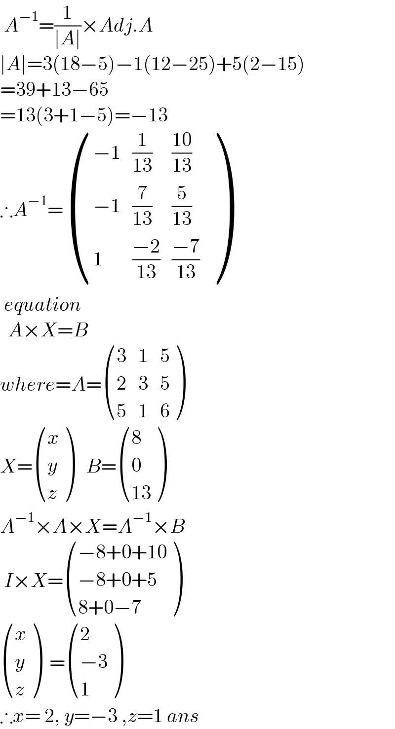  A^(−1) =(1/(∣A∣))×Adj.A  ∣A∣=3(18−5)−1(12−25)+5(2−15)  =39+13−65  =13(3+1−5)=−13  ∴A^(−1) = (((−1),(1/(13)),((10)/(13))),((−1),(7/(13)),(5/(13))),(1,((−2)/(13)),((−7)/(13))) )   equation    A×X=B  where=A= ((3,1,5),(2,3,5),(5,1,6) )  X= ((x),(y),(z) )   B= ((8),(0),((13)) )  A^(−1) ×A×X=A^(−1) ×B   I×X= (((−8+0+10)),((−8+0+5)),((8+0−7)) )   ((x),(y),(z) )  = ((2),((−3)),(1) )  ∴x= 2, y=−3 ,z=1 ans  