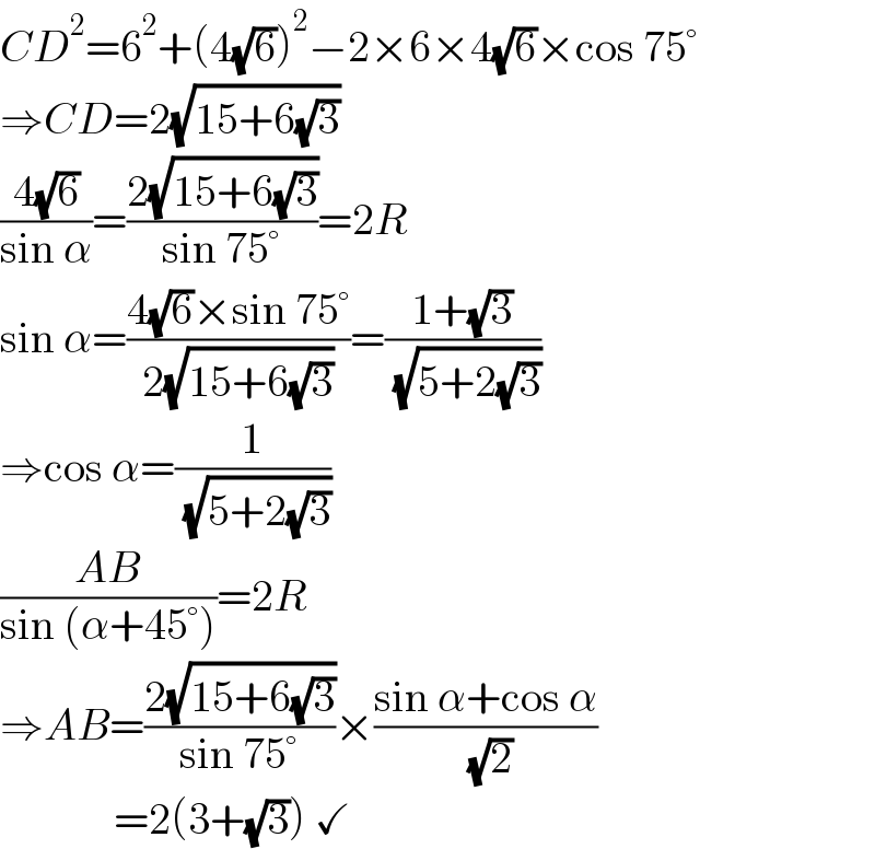 CD^2 =6^2 +(4(√6))^2 −2×6×4(√6)×cos 75°  ⇒CD=2(√(15+6(√3)))  ((4(√6))/(sin α))=((2(√(15+6(√3))))/(sin 75°))=2R  sin α=((4(√6)×sin 75°)/(2(√(15+6(√3)))))=((1+(√3))/( (√(5+2(√3)))))  ⇒cos α=(1/( (√(5+2(√3)))))  ((AB)/(sin (α+45°)))=2R  ⇒AB=((2(√(15+6(√3))))/(sin 75°))×((sin α+cos α)/( (√2)))               =2(3+(√3)) ✓  