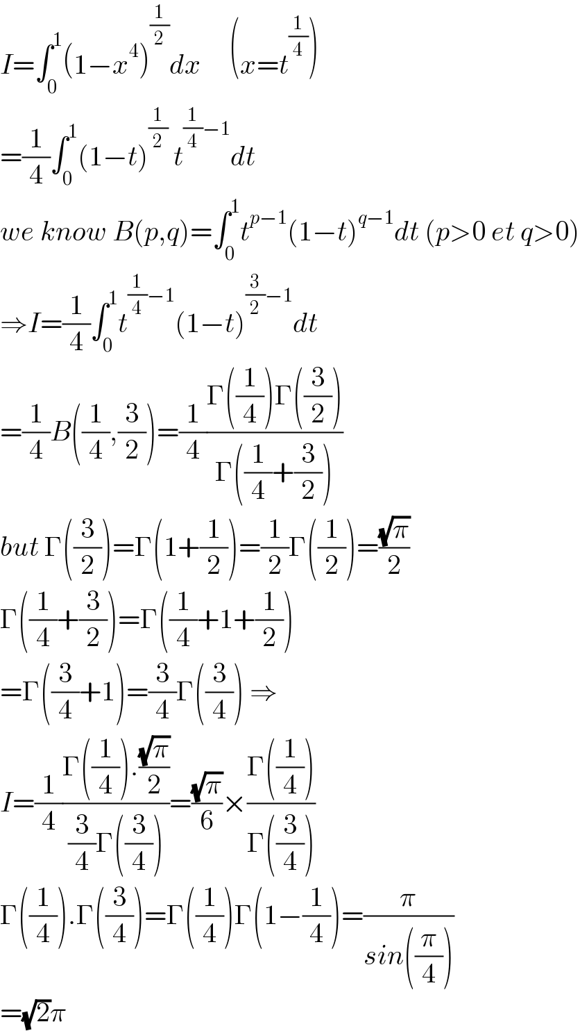I=∫_0 ^1 (1−x^4 )^(1/2) dx     (x=t^(1/4) )  =(1/4)∫_0 ^1 (1−t)^(1/2)  t^((1/4)−1) dt  we know B(p,q)=∫_0 ^1 t^(p−1) (1−t)^(q−1) dt (p>0 et q>0)  ⇒I=(1/4)∫_0 ^1 t^((1/4)−1) (1−t)^((3/2)−1) dt  =(1/4)B((1/4),(3/2))=(1/4)((Γ((1/4))Γ((3/2)))/(Γ((1/4)+(3/2))))  but Γ((3/2))=Γ(1+(1/2))=(1/2)Γ((1/2))=((√π)/2)  Γ((1/4)+(3/2))=Γ((1/4)+1+(1/2))  =Γ((3/4)+1)=(3/4)Γ((3/4)) ⇒  I=(1/4)((Γ((1/4)).((√π)/2))/((3/4)Γ((3/4))))=((√π)/6)×((Γ((1/4)))/(Γ((3/4))))  Γ((1/4)).Γ((3/4))=Γ((1/4))Γ(1−(1/4))=(π/(sin((π/4))))  =(√2)π  