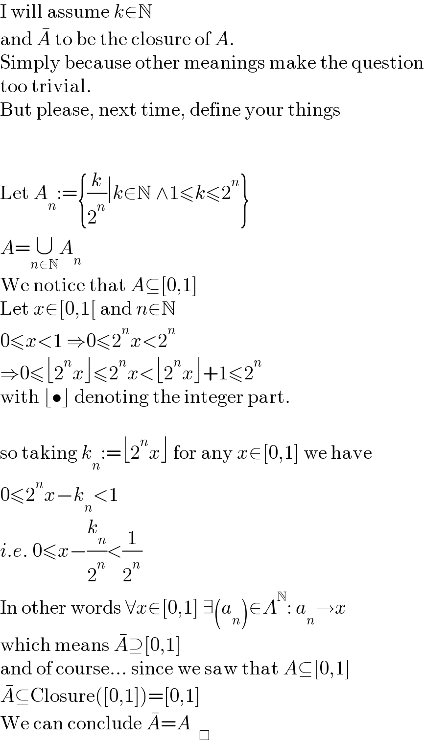 I will assume k∈N  and A^�  to be the closure of A.  Simply because other meanings make the question  too trivial.  But please, next time, define your things      Let A_n :={(k/2^n )∣k∈N ∧1≤k≤2^n }  A=∪_(n∈N) A_n   We notice that A⊆[0,1]  Let x∈[0,1[ and n∈N  0≤x<1 ⇒0≤2^n x<2^n   ⇒0≤⌊2^n x⌋≤2^n x<⌊2^n x⌋+1≤2^n   with ⌊•⌋ denoting the integer part.    so taking k_n :=⌊2^n x⌋ for any x∈[0,1] we have  0≤2^n x−k_n <1  i.e. 0≤x−(k_n /2^n )<(1/2^n )  In other words ∀x∈[0,1] ∃(a_n )∈A^N : a_n →x  which means A^� ⊇[0,1]  and of course... since we saw that A⊆[0,1]  A^� ⊆Closure([0,1])=[0,1]  We can conclude A^� =A  _□   