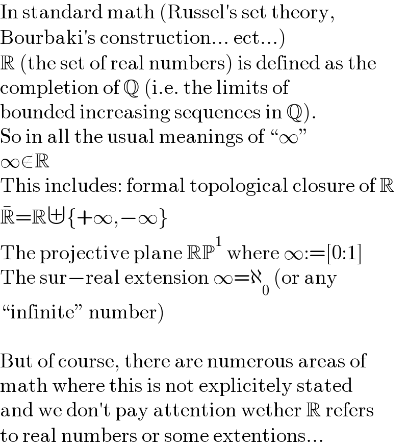 In standard math (Russel′s set theory,  Bourbaki′s construction... ect...)  R (the set of real numbers) is defined as the  completion of Q (i.e. the limits of  bounded increasing sequences in Q).  So in all the usual meanings of “∞”  ∞∉R  This includes: formal topological closure of R  R^� =R⊎{+∞,−∞}  The projective plane RP^1  where ∞:=[0:1]  The sur−real extension ∞=ℵ_0  (or any  “infinite” number)    But of course, there are numerous areas of  math where this is not explicitely stated  and we don′t pay attention wether R refers  to real numbers or some extentions...   