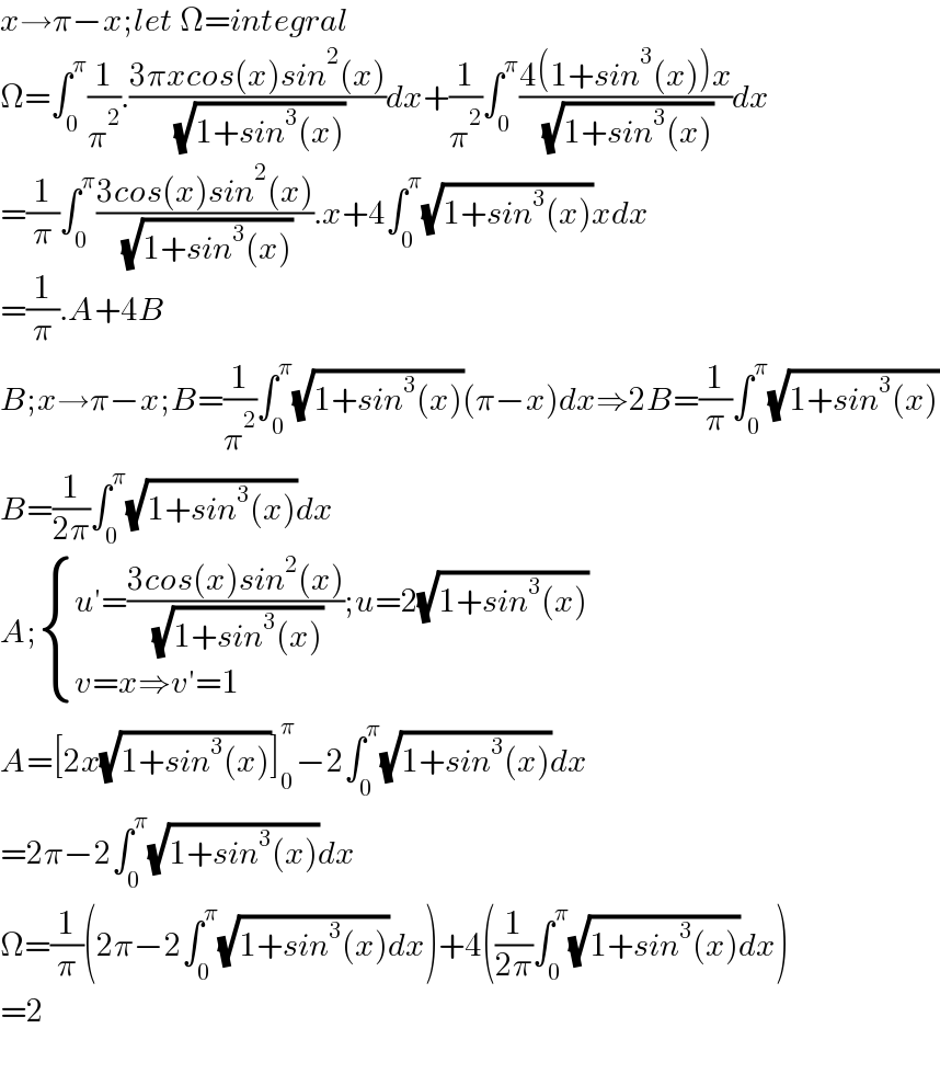 x→π−x;let Ω=integral  Ω=∫_0 ^π (1/π^2 ).((3πxcos(x)sin^2 (x))/( (√(1+sin^3 (x)))))dx+(1/π^2 )∫_0 ^π ((4(1+sin^3 (x))x)/( (√(1+sin^3 (x)))))dx  =(1/π)∫_0 ^π ((3cos(x)sin^2 (x))/( (√(1+sin^3 (x))))).x+4∫_0 ^π (√(1+sin^3 (x)))xdx  =(1/π).A+4B  B;x→π−x;B=(1/π^2 )∫_0 ^π (√(1+sin^3 (x)))(π−x)dx⇒2B=(1/π)∫_0 ^π (√(1+sin^3 (x)))  B=(1/(2π))∫_0 ^π (√(1+sin^3 (x)))dx  A; { ((u′=((3cos(x)sin^2 (x))/( (√(1+sin^3 (x)))));u=2(√(1+sin^3 (x))))),((v=x⇒v′=1)) :}  A=[2x(√(1+sin^3 (x)))]_0 ^π −2∫_0 ^π (√(1+sin^3 (x)))dx  =2π−2∫_0 ^π (√(1+sin^3 (x)))dx  Ω=(1/π)(2π−2∫_0 ^π (√(1+sin^3 (x)))dx)+4((1/(2π))∫_0 ^π (√(1+sin^3 (x)))dx)  =2    