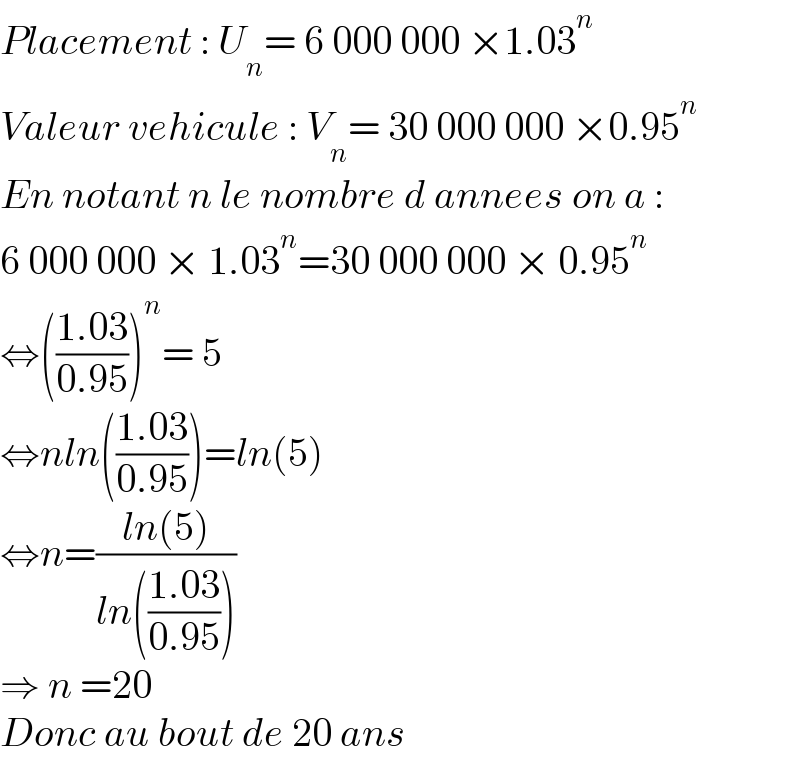 Placement : U_n = 6 000 000 ×1.03^n   Valeur vehicule : V_n = 30 000 000 ×0.95^n   En notant n le nombre d annees on a :  6 000 000 × 1.03^n =30 000 000 × 0.95^n   ⇔(((1.03)/(0.95)))^n = 5  ⇔nln(((1.03)/(0.95)))=ln(5)  ⇔n=((ln(5))/(ln(((1.03)/(0.95)))))  ⇒ n =20  Donc au bout de 20 ans  