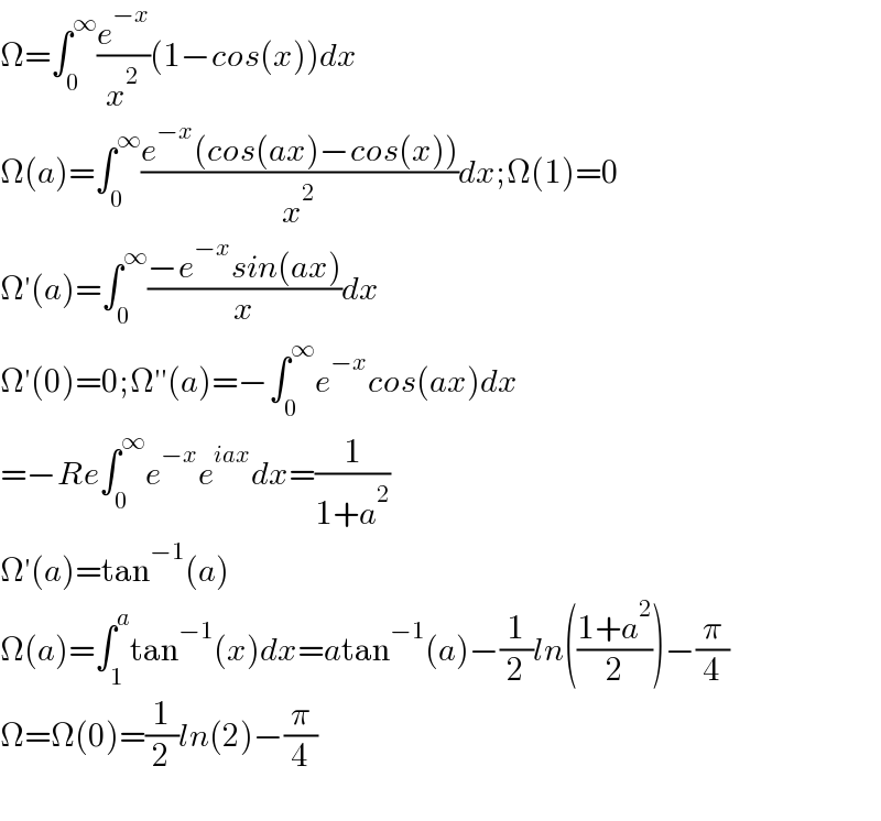 Ω=∫_0 ^∞ (e^(−x) /x^2 )(1−cos(x))dx  Ω(a)=∫_0 ^∞ ((e^(−x) (cos(ax)−cos(x)))/x^2 )dx;Ω(1)=0  Ω′(a)=∫_0 ^∞ ((−e^(−x) sin(ax))/x)dx  Ω′(0)=0;Ω′′(a)=−∫_0 ^∞ e^(−x) cos(ax)dx  =−Re∫_0 ^∞ e^(−x) e^(iax) dx=(1/(1+a^2 ))  Ω′(a)=tan^(−1) (a)  Ω(a)=∫_1 ^a tan^(−1) (x)dx=atan^(−1) (a)−(1/2)ln(((1+a^2 )/2))−(π/4)  Ω=Ω(0)=(1/2)ln(2)−(π/4)    