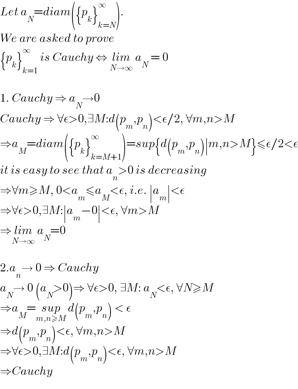 Let a_N =diam({p_k }_(k=N) ^∞ ).  We are asked to prove  {p_k }_(k=1) ^∞  is Cauchy ⇔ lim_(N→∞)  a_N  = 0    1. Cauchy ⇒ a_N →0  Cauchy ⇒ ∀ε>0,∃M:d(p_m ,p_n )<ε/2, ∀m,n>M  ⇒a_M =diam({p_k }_(k=M+1) ^∞ )=sup{d(p_m ,p_n )∣m,n>M}≤ε/2<ε  it is easy to see that a_n >0 is decreasing  ⇒∀m≥M, 0<a_m ≤a_M <ε, i.e. ∣a_m ∣<ε  ⇒∀ε>0,∃M:∣a_m −0∣<ε, ∀m>M  ⇒lim_(N→∞)  a_N =0    2.a_n → 0 ⇒ Cauchy  a_N → 0 (a_N >0)⇒ ∀ε>0, ∃M: a_N <ε, ∀N≥M  ⇒a_M =sup_(m,n≥M)  d(p_m ,p_n ) < ε  ⇒d(p_m ,p_n )<ε, ∀m,n>M  ⇒∀ε>0,∃M:d(p_m ,p_n )<ε, ∀m,n>M  ⇒Cauchy  