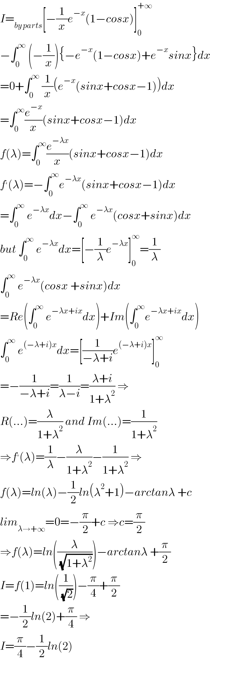 I=_(by parts) [−(1/x)e^(−x) (1−cosx)]_0 ^(+∞)   −∫_0 ^∞  (−(1/x)){−e^(−x) (1−cosx)+e^(−x) sinx}dx  =0+∫_0 ^∞  (1/x)(e^(−x) (sinx+cosx−1))dx  =∫_0 ^∞ (e^(−x) /x)(sinx+cosx−1)dx  f(λ)=∫_0 ^∞ (e^(−λx) /x)(sinx+cosx−1)dx  f^′ (λ)=−∫_0 ^∞ e^(−λx) (sinx+cosx−1)dx  =∫_0 ^∞  e^(−λx) dx−∫_0 ^∞  e^(−λx) (cosx+sinx)dx  but ∫_0 ^∞  e^(−λx) dx=[−(1/λ)e^(−λx) ]_0 ^∞ =(1/λ)  ∫_0 ^∞  e^(−λx) (cosx +sinx)dx  =Re(∫_0 ^∞  e^(−λx+ix) dx)+Im(∫_0 ^∞ e^(−λx+ix) dx)  ∫_0 ^∞  e^((−λ+i)x) dx=[(1/(−λ+i))e^((−λ+i)x) ]_0 ^∞   =−(1/(−λ+i))=(1/(λ−i))=((λ+i)/(1+λ^2 )) ⇒  R(...)=(λ/(1+λ^2 )) and Im(...)=(1/(1+λ^2 ))  ⇒f^′ (λ)=(1/λ)−(λ/(1+λ^2 ))−(1/(1+λ^2 )) ⇒  f(λ)=ln(λ)−(1/2)ln(λ^2 +1)−arctanλ +c  lim_(λ→+∞) =0=−(π/2)+c ⇒c=(π/2)  ⇒f(λ)=ln((λ/( (√(1+λ^2 )))))−arctanλ +(π/2)  I=f(1)=ln((1/( (√2))))−(π/4)+(π/2)  =−(1/2)ln(2)+(π/4) ⇒  I=(π/4)−(1/2)ln(2)    