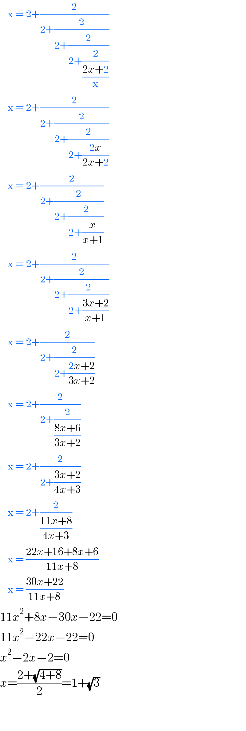     x = 2+(2/(2+(2/(2+(2/(2+(2/((2x+2)/x))))))))      x = 2+(2/(2+(2/(2+(2/(2+((2x)/(2x+2))))))))      x = 2+(2/(2+(2/(2+(2/(2+(x/(x+1))))))))      x = 2+(2/(2+(2/(2+(2/(2+((3x+2)/(x+1))))))))      x = 2+(2/(2+(2/(2+((2x+2)/(3x+2))))))      x = 2+(2/(2+(2/((8x+6)/(3x+2)))))      x = 2+(2/(2+((3x+2)/(4x+3))))      x = 2+(2/((11x+8)/(4x+3)))      x = ((22x+16+8x+6)/(11x+8))      x = ((30x+22)/(11x+8))  11x^2 +8x−30x−22=0  11x^2 −22x−22=0  x^2 −2x−2=0  x=((2+(√(4+8)))/2)=1+(√3)      