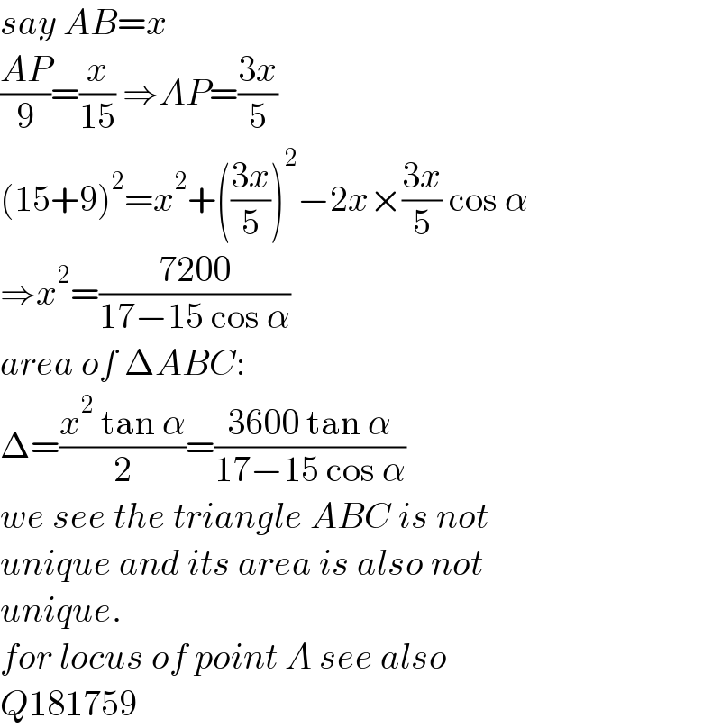 say AB=x  ((AP)/9)=(x/(15)) ⇒AP=((3x)/5)  (15+9)^2 =x^2 +(((3x)/5))^2 −2x×((3x)/5) cos α  ⇒x^2 =((7200)/(17−15 cos α))  area of ΔABC:  Δ=((x^2  tan α)/2)=((3600 tan α)/(17−15 cos α))  we see the triangle ABC is not  unique and its area is also not  unique.  for locus of point A see also  Q181759  