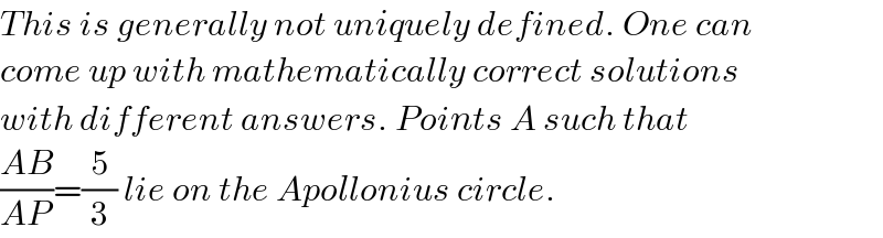 This is generally not uniquely defined. One can  come up with mathematically correct solutions  with different answers. Points A such that   ((AB)/(AP))=(5/3) lie on the Apollonius circle.  